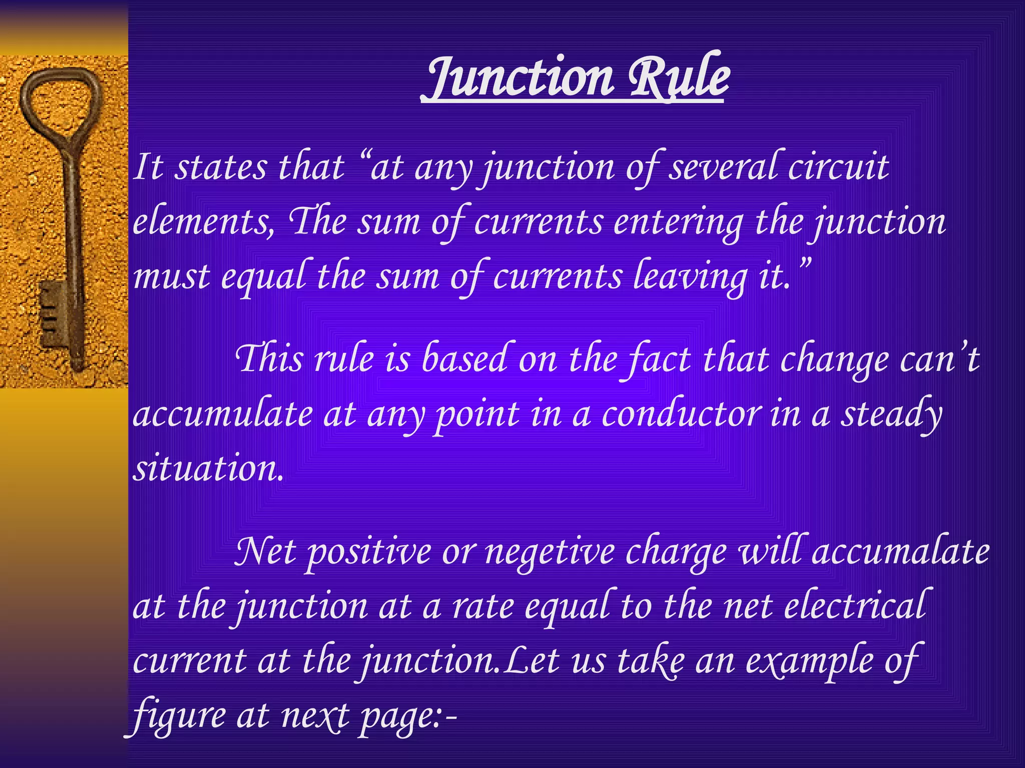 Junction Rule It states that “at any junction of several circuit elements, The sum of currents entering the junction must equal the sum of currents leaving it.” This rule is based on the fact that change can’t accumulate at any point in a conductor in a steady situation. Net positive or negetive charge will accumalate at the junction at a rate equal to the net electrical current at the junction.Let us take an example of figure at next page:- 