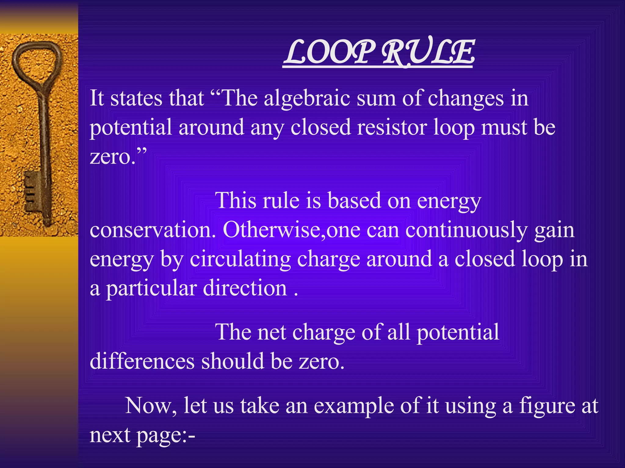LOOP RULE It states that “The algebraic sum of changes in potential around any closed resistor loop must be zero.” This rule is based on energy conservation. Otherwise,one can continuously gain energy by circulating charge around a closed loop in a particular direction . The net charge of all potential differences should be zero. Now, let us take an example of it using a figure at next page:- 