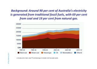 Background: Around 90 per cent of Australia’s electricity 
is generated from traditional fossil fuels, with 69 per cent 
from coal and 19 per cent from natural gas. 
© Paul Mahony 2014 
a includes wind, hydro, solar PV and bioenergy; b includes multi-fuel power plants 
 