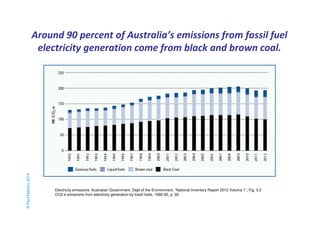 Around 90 percent of Australia’s emissions from fossil fuel 
electricity generation come from black and brown coal. 
© Paul Mahony 2014 
Electricity emissions: Australian Government, Dept of the Environment, “National Inventory Report 2012 Volume 1”, Fig. 3.2 
CO2-e emissions from electricity generation by fossil fuels, 1990-92, p. 50. 
 