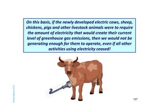 107 
© Paul Mahony 2014 
On this basis, if the newly developed electric cows, sheep, 
chickens, pigs and other livestock animals were to require 
the amount of electricity that would create their current 
level of greenhouse gas emissions, then we would not be 
generating enough for them to operate, even if all other 
activities using electricity ceased! 
193,000 215,725 
 