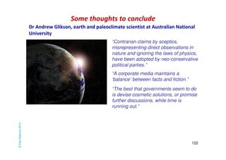 Some thoughts to conclude 
“Contrarian claims by sceptics, 
misrepresenting direct observations in 
nature and ignoring the laws of physics, 
have been adopted by neo-conservative 
political parties.” 
“The best that governments seem to do 
is devise cosmetic solutions, or promise 
further discussions, while time is 
running out.” 
122 
“A corporate media maintains a 
‘balance’ between facts and fiction.” 
© Paul Mahony 2014 
Dr Andrew Glikson, earth and paleoclimate scientist at Australian National 
University 
 