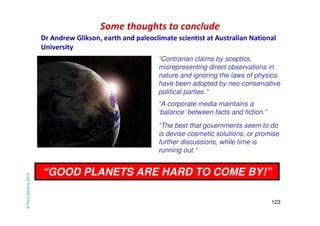 Some thoughts to conclude 
“Contrarian claims by sceptics, 
misrepresenting direct observations in 
nature and ignoring the laws of physics, 
have been adopted by neo-conservative 
political parties.” 
“The best that governments seem to do 
is devise cosmetic solutions, or promise 
further discussions, while time is 
running out.” 
123 
“A corporate media maintains a 
‘balance’ between facts and fiction.” 
“GOOD PLANETS ARE HARD TO COME BY!” 
© Paul Mahony 2014 
Dr Andrew Glikson, earth and paleoclimate scientist at Australian National 
University 
 