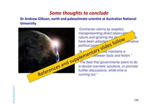 Some thoughts to conclude 
“Contrarian claims by sceptics, 
misrepresenting direct observations in 
nature and ignoring the laws of physics, 
have been adopted by neo-conservative 
political parties.” 
“The best that governments seem to do 
is devise cosmetic solutions, or promise 
further discussions, while time is 
running out.” 
124 
“A corporate media maintains a 
‘balance’ between facts and fiction.” 
© Paul Mahony 2014 
Dr Andrew Glikson, earth and paleoclimate scientist at Australian National 
University 
References and supplementary slides follow 
 