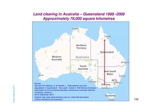 132 
Land clearing in Australia – Queensland 1988 -2008 
Approximately 78,000 square kilometres 
Source: 
Derived from Bisshop, G. & Pavlidis, L, “Deforestation and land 
degradation in Queensland - The culprit”, Article 5, 16th Biennial Australian 
Association for Environmental Education Conference, Australian National 
University, Canberra, 
26-30 September 2010 
Original map: www.street-directory.com.au. Used with permission. 
(Cairns inserted by this presenter.) 
Cairns 
© Paul Mahony 2014 
 