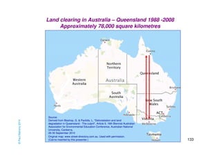133 
Land clearing in Australia – Queensland 1988 -2008 
Approximately 78,000 square kilometres 
Source: 
Derived from Bisshop, G. & Pavlidis, L, “Deforestation and land 
degradation in Queensland - The culprit”, Article 5, 16th Biennial Australian 
Association for Environmental Education Conference, Australian National 
University, Canberra, 
26-30 September 2010 
Original map: www.street-directory.com.au. Used with permission. 
(Cairns inserted by this presenter.) 
Cairns 
© Paul Mahony 2014 
 