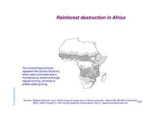Rainforest destruction in Africa 
The vertical lines primarily 
represent the Guinea Savanna, 
which was once forest and is 
maintained as savanna through 
regular burning, primarily to 
enable cattle grazing. 
Sources: Mahesh Sankaran, et al, “Determinants of woody cover in African savannas”, Nature 438, 846-849 (8 December 
137 
2005), cited in Russell, G. “Burning the biosphere, boverty blues (Part 2)”, www.bravenewclimate.com 
© Paul Mahony 2014 
 