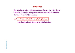 Livestock 
Certain livestock-related emissions figures are effectively 
omitted from official figures in Australia and elsewhere 
because relevant factors are: 
(a) omitted entirely from official figures 
e.g. tropospheric ozone and black carbon 
© Paul Mahony 2014 
 
