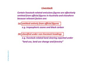 Livestock 
Certain livestock-related emissions figures are effectively 
omitted from official figures in Australia and elsewhere 
because relevant factors are: 
(a) omitted entirely from official figures 
e.g. tropospheric ozone and black carbon 
(b) classified under non-livestock headings 
e.g. livestock-related land clearing reported under 
“land use, land use change and forestry” 
© Paul Mahony 2014 
 