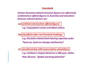 Livestock 
Certain livestock-related emissions figures are effectively 
omitted from official figures in Australia and elsewhere 
because relevant factors are: 
(a) omitted entirely from official figures 
e.g. tropospheric ozone and black carbon 
(b) classified under non-livestock headings 
e.g. livestock-related land clearing reported under 
“land use, land use change and forestry” 
(c) considered but with conservative calculations 
e.g. methane’s impact based on a 100-year, rather 
than 20-year, “global warming potential” 
© Paul Mahony 2014 
 