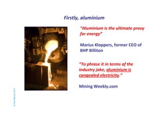 Firstly, aluminium 
© Paul Mahony 2014 
“Aluminium is the ultimate proxy 
for energy” 
Marius Kloppers, former CEO of 
BHP Billiton 
“To phrase it in terms of the 
industry joke, aluminium is 
congealed electricity.” 
Mining Weekly.com 
 