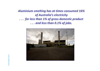Aluminium smelting has at times consumed 16% 
of Australia’s electricity 
. . . for less than 1% of gross domestic product 
. . . and less than 0.1% of jobs. 
© Paul Mahony 2014 
 