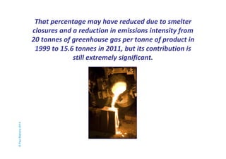 That percentage may have reduced due to smelter 
closures and a reduction in emissions intensity from 
20 tonnes of greenhouse gas per tonne of product in 
1999 to 15.6 tonnes in 2011, but its contribution is 
still extremely significant. 
© Paul Mahony 2014 
 