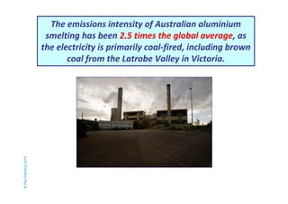 The emissions intensity of Australian aluminium 
smelting has been 2.5 times the global average, as 
the electricity is primarily coal-fired, including brown 
coal from the Latrobe Valley in Victoria. 
© Paul Mahony 2014 
 