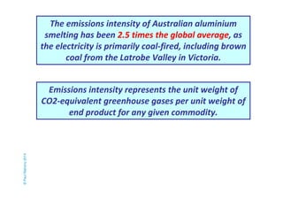 The emissions intensity of Australian aluminium 
smelting has been 2.5 times the global average, as 
the electricity is primarily coal-fired, including brown 
coal from the Latrobe Valley in Victoria. 
© Paul Mahony 2014 
Emissions intensity represents the unit weight of 
CO2-equivalent greenhouse gases per unit weight of 
end product for any given commodity. 
 