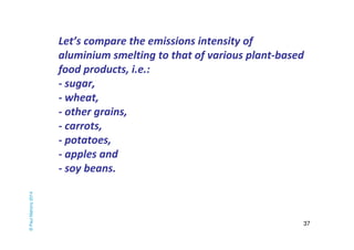 Let’s compare the emissions intensity of 
aluminium smelting to that of various plant-based 
food products, i.e.: 
- sugar, 
- wheat, 
- other grains, 
- carrots, 
- potatoes, 
- apples and 
- soy beans. 
37 
© Paul Mahony 2014 
 