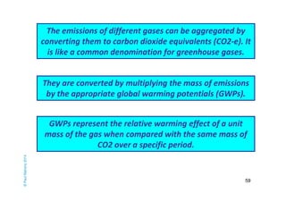 The emissions of different gases can be aggregated by 
converting them to carbon dioxide equivalents (CO2-e). It 
is like a common denomination for greenhouse gases. 
59 
© Paul Mahony 2014 
They are converted by multiplying the mass of emissions 
by the appropriate global warming potentials (GWPs). 
GWPs represent the relative warming effect of a unit 
mass of the gas when compared with the same mass of 
CO2 over a specific period. 
 