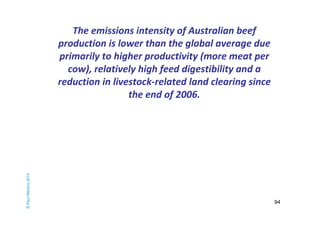 94 
The emissions intensity of Australian beef 
production is lower than the global average due 
primarily to higher productivity (more meat per 
cow), relatively high feed digestibility and a 
reduction in livestock-related land clearing since 
the end of 2006. 
© Paul Mahony 2014 
 