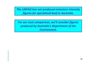 98 
The UNFAO has not produced emissions intensity 
figures for specialised beef in Australia. 
© Paul Mahony 2014 
For our next comparison, we’ll consider figures 
produced by Australia’s Department of the 
Environment. 
 