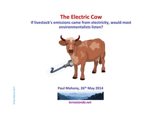 The Electric Cow 
If livestock’s emissions came from electricity, would most 
environmentalists listen? 
Paul Mahony, 26th May 2014 
terrastendo.net 
© Paul Mahony 2014 
 