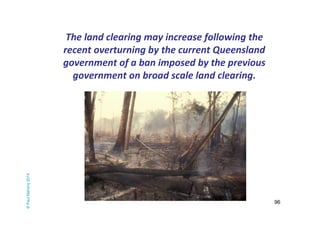 96 
The land clearing may increase following the 
recent overturning by the current Queensland 
government of a ban impose...