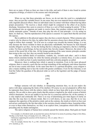 there are as many of them as there are clans in the tribe, and each of them is also found in certain
categories of things, of which it is the essence and vital principle.
[189]
When we say that these principles are forces, we do not take the word in a metaphorical
sense ; they act just like veritable forces. In one sense, they are even material forces which mechani-
cally engender physical effects. Does an individual come in contact with them without having taken
proper precautions ? He receives a shock which might be compared to the effect of an electric
discharge. Sometimes they seem to conceive of these as a sort of fluid escaping by points.1
If they
are introduced into an organism not made to receive them, they produce sickness and death by a
wholly automatic action.2
Outside of men, they play the role of vital principle ; it is by acting on
them, we shall see,3
that the reproduction of the species is assured. It is upon them that the universal
life reposes.
But in addition to this physical aspect, they also have a moral character. When someone asks
a native why he observes his rites, he replies that his ancestors always have observed them, and he
ought to follow their example.4
So if he acts in a certain way towards the totemic beings, it is not
only because the forces resident in them are physically redoubtable, but because he feels himself
morally obliged to act thus ; he has the feeling that he is obeying an imperative, that he is fulfilling
a duty. For these sacred beings, he has not merely fear, but also respect. Moreover, the totem is the
source of the moral life of the clan. All the beings partaking of the same totemic principle consider
that owing to this very fact, they are morally bound to one another ;
they have definite duties of assistance, vendetta, etc., towards each other ; and it is these
duties which constitute kinship. So while the totemic principle is a totemic force, it is also a moral
power ; so we shall see how it easily transforms itself into a divinity properly so-called.
Moreover, there is nothing here which is special to totemism. Even in the most advanced
religions, there is scarcely a god who has not kept something of this ambiguity and whose functions
are not at once cosmic and moral. At the same time that it is a spiritual discipline, every religion is
also a means enabling men to face the world with greater confidence. Even for the Christian, is not
God the Father the guardian of the physical order as well as the legislator and the judge of human
conduct ?
[190]
[191]
II
Perhaps someone will ask whether, in interpreting totemism thus, we do not endow the
native with ideas surpassing the limits of his intellect. Of course we are not prepared to affirm that
he represents these forces with the relative clarity which we have been able to give to them in our
analysis. We are able to show quite clearly that this notion is implied by the whole system of beliefs
which it dominates ; but we are unable to say how far it is conscious and how far, on the contrary, it
is only implicit and confusedly felt. There is no way of determining just what degree of clarity an
idea like this may have in obscure minds. But it is well shown, in any case, that this in no way
surpasses the capacities of the primitive mind, and on the contrary, the results at which we have just
arrived are confirmed by the fact that either in the societies closely related to these Australian tribes,
or even in these tribes themselves, we find, in an explicit form, conceptions which differ from the
preceding only by shades and degrees.
The native religions of Samoa have certainly passed the totemic phase. Real gods are found
1
For example, in a Kwakiuti myth, an ancestral hero pierces the head of an enemy by pointing a finger at him (Boas,
Vth Rep. on the North. Trues of Canada, B.A.A.S., 1889, p. 30).
2
References supporting this assertion will be found on p. 128, n. I, and p. 320, n. l.
3
See Bk. Ill, ch. ii.
4
See, for example, Howitt, Nat. Tr., p. 482 ; Schiirmann. The Aboriginal Tribes of Port Lincoln, in Woods, Nat. Tr.
of S. Australia, p. 231.
 
