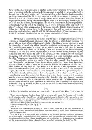 there, who have their own names, and, to a certain degree, their own personal physiognomy. Yet the
traces of totemism are hardly contestable. In fact, each god is attached to a group, either local or
domestic, just as the totem is to its clan.1
Then, each of these gods is thought of as immanent in a
special species of animal. But this does not mean that he resides in one subject in particular : he is
immanent in all at once ; he is diffused in the species as a whole. When an animal dies, the men of
the group who venerate it weep for it and render pious duties to it, because a god inhabits it; but the
god is not dead. He is eternal, like the species. He is not even confused with the present generation ;
he has already been the soul of the preceding one, as he will be the soul of the one which is to
follow.2
So he has all the characteristics of the totemic principle. He is the totemic principle, re-
clothed in a slightly personal form by the imagination. But still, we must not exaggerate a
personality which is hardly reconcilable with this diffusion and ubiquity. If its contours were clearly
defined, it could never spread out thus and enter into such a multitude of things.
[192]
However, it is incontestable that in this case the idea of an impersonal religious force is
beginning to change ; but there are other cases where it is affirmed in all its abstract purity and even
reaches a higher degree of generality than in Australia. If the different totemic principles to which
the various clans of a single tribe address themselves are distinct from each other, they are, none the
less, comparable to each other at bottom ; for all play the same role in their respective spheres.
There are societies which have had the feeling of this unity with nature and have consequently
advanced to the idea of a unique religious force of which all other sacred principles are only
expressions and which makes the unity of the universe. As these societies are still thoroughly
impregnated with totemism, and as they remain entangled in a social organization identical with
that of the Australians, we may say that totemism contained this idea in potentiality.
This can be observed in a large number of American tribes, especially those belonging to the
great Sioux family : the Omaha, Ponka, Kansas, Osage, Assiniboin, Dakota, Iowa, Winnebago,
Mandan, Hidatsa, etc. Many of these are still organized in clans, as the Omaha1
and the Iowa ;2
others were so not long since, and, says Dorsey, it is still possible to find among them " all the
foundations of the totemic system, just as in the other societies of the Sioux."3
Now among these
peoples, above all the particular deities to whom men render a cult, there is a pre-eminent power to
which all the others have the relation of derived forms, and which is called wakan.4
Owing to the
preponderating place thus assigned to this principle in the Siouan pantheon, it is sometimes
regarded as a sort of sovereign god, or a Jupiter or Jahveh, and travellers have frequently translated
wakan by " great spirit." This is misrepresenting its real nature gravely. The wakan is in no way a
personal being ; the natives do not represent it in a determined form. According to an observer cited
by Dorsey, " they say that they have never seen the wakanda, so they cannot pretend to personify
it."5
It is not even possible
[193]
to define it by determined attributes and characteristics. " No word," says Riggs, " can explain the
1
Frazer has even taken many facts from Samoa which he presents as really totemic (See Totemism, pp. 6, 12-15, 24,
etc.). It is true that we have charged Frazer with not being critical enough in the choice of his examples, but so many
examples would obviously have been impossible if there had not really been important survivals of totemism in Samoa.
2
See Turner, Samoa, p. 21 and ch. iv and v.
1
Alice Fletcher, A Study of the Omaha Tribe, in Smithsonian Rep. for 1897, PP. 582 f.
2
Dorsey, Siouan Sociology, in XVth Rep., p. 238.
3
Ibid., p. 221.
4
Riggs and Dorsey, Dakota-English Dictionary, in Conirib. N. Amer. Ethnol., VII, p. 508. Many observers cited by
Dorsey identify the word wakan with the words wakanda and wakanta, which are derived from it, but which really have
a more precise signification.
5
XIth Rep., p. 372, § 2i. Miss Fletcher, while recognizing no less clearly the impersonal character of the wakanda,
adds nevertheless that a certain anthropomorphism has attached to this conception. But this anthropomorphism concerns
the various manifestations of the wakanda. Men address the trees or rocks where they think they perceive the wakanda,
as if they were personal beings. But the wakanda itself is not personified (Smithsonian Rep. for 1897, p. 579).
 