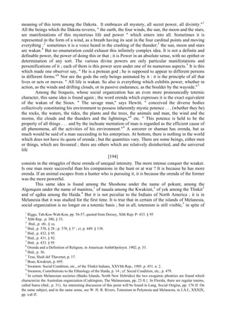 meaning of this term among the Dakota. It embraces all mystery, all secret power, all divinity."1
All the beings which the Dakota reveres, " the earth, the four winds, the sun, the moon and the stars,
are manifestations of this mysterious life and power " which enters into all. Sometimes it is
represented in the form of a wind, as a breath having its seat in the four cardinal points and moving
everything :2
sometimes it is a voice heard in the crashing of the thunder;3
the sun, moon and stars
are wakan.4
But no enumeration could exhaust this infinitely complex idea. It is not a definite and
definable power, the power of doing this or that ; it is Power in an absolute sense, with no epithet or
determination of any sort. The various divine powers are only particular manifestations and
personifications of it ; each of them is this power seen under one of its numerous aspects.5
It is this
which made one observer say, " He is a protean god ; he is supposed to appear to different persons
in different forms."6
Nor are the gods the only beings animated by it : it is the principle of all that
lives or acts or moves. " All life is wakan. So also is everything which exhibits power, whether in
action, as the winds and drifting clouds, or in passive endurance, as the boulder by the wayside."7
Among the Iroquois, whose social organization has an even more pronouncedly totemic
character, this same idea is found again ; the word orenda which expresses it is the exact equivalent
of the wakan of the Sioux. " The savage man," says Hewitt, " conceived the diverse bodies
collectively constituting his environment to possess inherently mystic potence . . . (whether they be)
the rocks, the waters, the tides, the plants and the trees, the animals and man, the wind and the
storms, tlie clouds and the thunders and the lightnings,"8
etc. " This potence is held to be the
property of all things . . . and by the inchoate mentation of man is regarded as the efficient cause of
all phenomena, all the activities of his environment."9
A sorcerer or shaman has orenda, but as
much would be said of a man succeeding in his enterprises. At bottom, there is nothing in the world
which does not have its quota of orenda ; but the quantities vary. There are some beings, either men
or things, which are favoured ; there are others which are relatively disinherited, and the universal
life
[194]
consists in the struggles of these orenda of unequal intensity. The more intense conquer the weaker.
Is one man more successful than his companions in the hunt or at war ? It is because he has more
orenda. If an animal escapes from a hunter who is pursuing it, it is because the orenda of the former
was the more powerful.
This same idea is found among the Shoshone under the name of pokunt, among the
Algonquin under the name of manitou,1
of nauala among the Kwakiuti,2
of yek among the Tlinkit3
and of sgdna among the Haida.4
But it is not peculiar to the Indians of North America ; it is in
Melanesia that it was studied for the first time. It is true that in certain of the islands of Melanesia,
social organization is no longer on a totemic basis ; but in all, totemism is still visible,5
in spite of
1
Riggs, Tah-Koo Wah-Kon, pp. 56-57, quoted from Dorsey, XIth Rep; P- 433. § 95
2
XIth Rep.. p. 380, § 33.
3
Ibid., p. з8г, § зд.
4
Ibid., р. 37б, § 28 ; р. 378, § 3° ; ci. p. 449. § 138.
5
Ibid., p. 432, § 95.
6
Ibid., p. 431, § 92.
7
Ibid.. p. 433. § 95
8
Orenda and a Definition of Religion, in American AnthtOpoloyst. 1902, p. 33.
9
Ibid., p. 36.
1
Tesa, Sludi del Thavenet, p. 17.
2
Boas, Kwakiuti, p. 695.
3
Swanton. Social Condition, etc., of the Tlinkit Indians, XXVIth Rep., 1905. p. 451. n. 2.
4
Swanton, Contributions to the Ethnology of the Haida, p. 14 ; cf. Social Condition, etc., p. 479.
5
In certain Melanesian societies (Banks Islands, North New Hebrides) the two exogamic phratries are found which
characterize the Australian organization (Codrington, The Melanesians, pp. 23 ft.}. In Florida, there are regular totems,
called butos (ibid., p. 31). An interesting discussion of this point will be found in Lang, Social Origins, pp. 176 If. On
the same subject, and in the same sense, see W. H. R. Rivers, Totemism in Polynesia and Melanesia, in J.A.I., XXXIX,
pp. хзб ff.
 