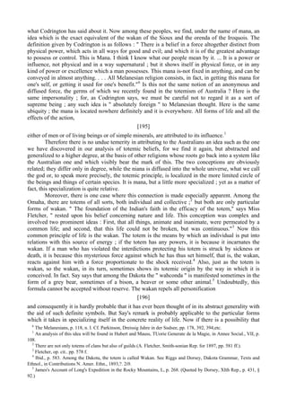 what Codrington has said about it. Now among these peoples, we find, under the name of mana, an
idea which is the exact equivalent of the wakan of the Sioux and the orenda of the Iroquois. The
definition given by Codrington is as follows : " There is a belief in a force altogether distinct from
physical power, which acts in all ways for good and evil; and which it is of the greatest advantage
to possess or control. This is Mana. I think I know what our people mean by it. ... It is a power or
influence, not physical and in a way supernatural ; but it shows itself in physical force, or in any
kind of power or excellence which a man possesses. This mana is-not fixed in anything, and can be
conveyed in almost anything. . . . All Melanesian religion consists, in fact, in getting this mana for
one's self, or getting it used for one's benefit."6
Is this not the same notion of an anonymous and
diffused force, the germs of which we recently found in the totemism of Australia ? Here is the
same impersonality ; for, as Codrington says, we must be careful not to regard it as a sort of
supreme being ; any such idea is " absolutely foreign " to Melanesian thought. Here is the same
ubiquity ; the mana is located nowhere definitely and it is everywhere. All forms of life and all the
effects of the action,
[195]
either of men or of living beings or of simple minerals, are attributed to its influence.1
Therefore there is no undue temerity in attributing to the Australians an idea such as the one
we have discovered in our analysis of totemic beliefs, for we find it again, but abstracted and
generalized to a higher degree, at the basis of other religions whose roots go back into a system like
the Australian one and which visibly bear the mark of this. The two conceptions are obviously
related; they differ only in degree, while the niana is diffused into the whole universe, what we call
the god or, to speak more precisely, the totemic principle, is localized in the more limited circle of
the beings and things of certain species. It is mana, but a little more specialized ; yet as a matter of
fact, this specialization is quite relative.
Moreover, there is one case where this connection is made especially apparent. Among the
Omaha, there are totems of all sorts, both individual and collective ;2
but both are only particular
forms of wakan. " The foundation of the Indian's faith in the efficacy of the totem," says Miss
Fletcher, " rested upon his belief concerning nature and life. This conception was complex and
involved two prominent ideas : First, that all things, animate and inanimate, were permeated by a
common life; and second, that this life could not be broken, but was continuous."3
Now this
common principle of life is the wakan. The totem is the means by which an individual is put into
relations with this source of energy ; if the totem has any powers, it is because it incarnates the
wakan. If a man who has violated the interdictions protecting his totem is struck by sickness or
death, it is because this mysterious force against which he has thus set himself, that is, the wakan,
reacts against him with a force proportionate to the shock received.4
Also, just as the totem is
wakan, so the wakan, in its turn, sometimes shows its totemic origin by the way in which it is
conceived. In fact. Say says that among the Dakota the " wahconda " is manifested sometimes in the
form of a grey bear, sometimes of a bison, a beaver or some other animal.5
Undoubtedly, this
formula cannot be accepted without reserve. The wakan repels all personification
[196]
and consequently it is hardly probable that it has ever been thought of in its abstract generality with
the aid of such definite symbols. But Say's remark is probably applicable to the particular forms
which it takes in specializing itself in the concrete reality of life. Now if there is a possibility that
6
The Melanesians, p. 118, n. I. Cf. Parkinson, Dreissig Jahre in der Sudsee, pp. 178, 392, 394,etc.
1
An analysis of this idea will be found in Hubert and Mauss, TUorie Generate de la Magie, in Annee Social., VII, p.
108.
2
There are not only totems of clans but also of guilds (A. Fletcher, Smith-sonian Rep. for 1897, pp. 581 ff.).
3
Fletcher, op. cit.. pp. 578 f.
4
Ibid., p. 583. Among the Dakota, the totem is called Wakan. See Riggs and Dorsey, Dakota Grammar, Texts and
Ethnol., in Contributions N. Amer. Ethn., 1893,?. 2i9.
5
James's Account of Long's Expedition in the Rocky Mountains, L, p. 268. (Quoted by Dorsey, XIth Rep., p. 431, §
92.)
 