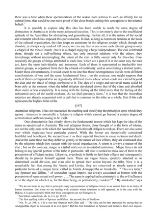 there was a time when these specializations of the wakan bore witness to such an affinity for an
animal form, that would be one more proof of the close bonds uniting this conception to the totemic
beliefs.1
It is possible to explain why this idea has been unable to reach the same degree of
abstraction in Australia as in the more advanced societies. This is not merely due to the insufficient
aptitude of the Australian for abstracting and generalizing : before all, it is the nature of the social
environment which has imposed this particularism. In fact, as long as totemism remains at the basis
of the cultural organization, the clan keeps an autonomy in the religious society which, though not
absolute, is always very marked. Of course we can say that in one sense each totemic group is only
a chapel of the tribal Church ; but it is a chapel enjoying a large independence. The cult celebrated
there, though not a self-sufficing whole, has only external relations with the others; they
interchange without intermingling; the totem of the clan is fully sacred only for this-clan. Con-
sequently the groups of things attributed to each clan, which are a part of it in the same way the men
are, have the same individuality and autonomy. Each of them is represented as irreducible into
similar groups, as separated from them by a break of continuity, and as constituting a distinct realm.
Under these circumstances, it would occur to no one that these heterogeneous worlds were different
manifestations of one and the same fundamental force ; on the contrary, one might suppose that
each of them corresponded to an organically different mana whose action could not extend beyond
the clan and the circle of things attributed to it. The idea of a single and universal mana could be
born only at the moment when the tribal religion developed above that of the clans and absorbed
them more or less completely. It is along with the feeling of the tribal unity that the feeling of the
substantial unity of the world awakens. As we shall presently show,2
it is true that the Australian
societies are already acquainted with a cult that is common to the tribe as a whole. But if this cult
represents the highest form of the
[197]
Australian religions, it has not succeeded in touching and modifying the principles upon which they
repose : totemism is essentially a federative religion which cannot go beyond a certain degree of
centralization without ceasing to be itself.
One characteristic fact clearly shows the fundamental reason which has kept the idea of the
mana so specialized in Australia. The real religious forces, those thought of in the form of totems,
are not the only ones with which the Australian feels himself obliged to reckon. There are also some
over which magicians have particular control. While the former are theoretically considered
healthful and beneficent, the second have it as their especial function to cause sickness and death.
And at the same time that they differ so greatly in the nature of their effects, they are contrasted also
by the relations which they sustain with the social organization. A totem is always a matter of the
clan ; but on the contrary, magic is a tribal and even an intertribal institution. Magic forces do not
belong to any special portion of the tribe in particular. All that is needed to make use of them is the
possession of efficient recipes. Likewise, everybody is liable to feel their effects and consequently
should try to protect himself against them. These are vague forces, specially attached to no
determined social division, and even able to spread their action beyond the tribe. Now it is a
remarkable fact that among the Arunta and Loritja, they are conceived as simple aspects and
particular forms of a unique force, called in Arunta Arungquiltha or Arunkulta.1
" This is a term,"
say Spencer and Gillen, " of somewhat vague import, but always associated at bottom with the
possession of supernatural evil power. . . . The name is applied indiscriminately to the evil influence
or to the object in which it is, for the time being, or permanently, resident."2
" By arunkulta," says
1
We do not mean to say that in principle every representation of religious forces in an animal form is an index of
former totemism. But when we are dealing with societies where totemism is still apparent, as is the case with the
Dakota, it is quite natural to think that these conceptions are not foreign to it.
2
See below, same book, ch. ix, § 4, pp. 285 fi.
1
The first spelling is that of Spencer and Gillen ; the second, that of Strehlow.
2
Nat. Tr., p. 548, n. l. It is true that Spencer and Gillen add : " The idea can be best expressed by saying that an
Arungquiltha object is possessed of an evil spirit." But this free translation of Spencer and Gillen is their own unjusti-
 