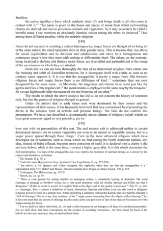 Strehlow,
the native signifies a force which suddenly stops life and brings death to all who come in
contact with it."3
This name is given to the bones and pieces of wood from which evil-working
charms are derived, and also to poisonous animals and vegetables. So it may accurately be called a
harmful mana. Grey mentions an absolutely identical notion among the tribes he observed.4
Thus
among these different peoples, while the properly religious
[198]
forces do not succeed in avoiding a certain heterogeneity, magic forces are thought of as being all
of the same nature; the mind represents them in their generic unity. This is because they rise above
the social organization and its divisions and subdivisions, and move in a homogeneous and
continuous space where they meet with nothing to differentiate them. The others, on the contrary,
being localized in definite and distinct social forms, are diversified and particularized in the image
of the environment in which they are situated.
From this we can see how thoroughly the idea of an impersonal religious force enters into
the meaning and spirit of Australian totemism, for it disengages itself with clarity as soon as no
contrary cause opposes it. It is true that the arungquiltha is purely a magic force. But between
religious forces and magic forces there is no difference of kind :1
sometimes they are even
designated by the same name : in Melanesia, the magicians and charms have mana just like the
agents and rites of the regular cult ;2
the word oranda is employed in the same way by the Iroquois.3
So we can legitimately infer the nature of the one from that of the other.4
The results to which the above analysis has led us do not concern the history of totemism
only, but also the genesis of religious thought in general.
Under the pretext that in early times men were dominated by their senses and the
representations of their senses, it has frequently been held that they commenced by representing the
divine in the concrete form of definite and personal beings. The facts do not confirm this
presumption. We have just described a systematically united scheme of religious beliefs which we
have good reason to regard as very primitive, yet we
[199]
have met with no personalities of this sort. The real totemic cult is addressed neither to certain
determined animals nor to certain vegetables nor even to an animal or vegetable species, but to a
vague power spread through these things.1
Even in the most advanced religions which have
developed out of totemism, such as those which we find among the North American Indians, this
idea, instead of being effaced, becomes more conscious of itself; it is declared with a clarity it did
not have before, while at the same time, it attains a higher generality. It is this which dominates the
fied interpretation. The idea of the arungquiltha шло way implies the existence of spiritual beings, as is shown by the
context and Strehlow's definition.
3
Die Aranda, II, p. 76, n.
4
Under the name Boyl-ya (see Grey, Journal of Two Expeditions, II, pp. 337-338).
1
See above, p. 48. Spencer and Gillen recognize this implicitly when they say that the arungquiltha is a "
supernatural force.'' Cf. Hubert and Mauss, Theorie Generate de la Magie, in Annee Social., VII, p. 119.
2
Codrington, The Melanesians, pp. 191 ff.
3
Hewitt, loc. cit.. p. 38.
4
There is even ground for asking whether an analogous notion is completely lacking in Australia. The word
churinga, or tjurunga as Strehlow writes, has a very great similarity, with the Arunta. Spencer and Gillen say that it
designates " all that is secret or sacred. It is applied both to the object and to the quality it possesses " (Nat. Tr., p. 648,
s.v. churinga). This is almost a definition of mana. Sometimes Spencer and Gillen even use this word to designate
religious power or force in a general way. While describing a ceremony among the Kaitish, they say that the officiant is
" full of churinga," that is to say, they continue, of the " magic power emanating from the objects called churinga." Yet
it does not seem that the notion of churinga has the same clarity and precision as that of the mana in Melanesia or of the
wakan among the Sioux.
1
Yet we shall see below (this book, ch. viii and ix) that totemism is not foreign to all ideas of a mythical personality.
But we shall show that these conceptions are the product of secondary formations : far from being the basis of the
beliefs we have just analysed, they are derived from them.
 
