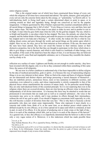 entire religious system.
This is the original matter out of which have been constructed those beings of every sort
which the religions of all times have consecrated and adored. The spirits, demons, genii and gods of
every sort are only the concrete forms taken by this energy, or " potentiality," as Hewitt calls it,2
in
individualizing itself, in fixing itself upon a certain determined object or point in space, or in
centring around an ideal and legendary being, though one conceived as real by the popular
imagination. A Dakota questioned by Miss Fletcher expressed this essential consubstanti-ability of
all sacred things in language that is full of relief. " Every thing as it moves, now and then, here and
there, makes stops. The bird as it flies stops in one place to make its nest, and in another to rest in
its flight. A man when he goes forth stops when he wills. So the god has stopped. The sun, which is
so bright and beautiful, is one place where he has stopped. The trees, the animals, are where he has
stopped, and the Indian thinks of these places and sends his prayers to reach the place where the god
has stopped and to win help and a blessing."3
In other words, the wakan (for this is what he was
talking about) comes and goes through the world, and sacred things are the points upon which it
alights. Here we are, for once, just as far from naturism as from animism. If the sun, the moon and
the stars have been adored, they have not owed this honour to their intrinsic nature or their
distinctive properties, but to the fact that they are thought to participate in this force which alone is
able to give things a sacred character, and which is also found in a multitude of other beings, even
the smallest. If the souls of the dead have been the object of rites, it is not because they are believed
to be made out 01 some fluid and impalpable substance, nor is it because they resemble the shadow
cast by a body or its
[200]
reflection on a surface of water. Lightness and fluidity are not enough to confer sanctity ; they have
been invested with this dignity only in so far as they contained within them something of this same
force, the source of all religiosity.
We are now in a better condition to understand why it has been impossible to define religion
by the idea of mythical personalities, gods or spirits ; it is because this way of representing religious
things is in no way inherent in their nature. What we find at the origin and basis of religious thought
are not determined and distinct objects and beings possessing a sacred character of themselves ;
they are indefinite powers, anonymous forces, more or less numerous in different societies, and
sometimes even reduced to a unity, and whose impersonality is strictly comparable to that of the
physical forces whose manifestations the sciences of nature study. As for particular sacred things,
they are only individualized forms of this essential principle. So it is not surprising that even in the
religions where there are avowed divinities, there are rites having an efficient virtue in themselves,
independently of all divine intervention. It is because this force may be attached to words that are
pronounced or movements that are made just as well as to corporal substances ; the voice or the
movements may serve as its vehicle, and it may produce its effects through their intermediacy,
without the aid of any god or spirit. Even should it happen to concentrate itself especially in a rite,
this will become a creator of divinities from that very fact.1
This is why there is Scarcely a divine
personality who does not retain some impersonality. Those who represent it most clearly in a
concrete and visible form, think of it, at the same time, as an abstract power which cannot be
defined except by its own efficacy, or as a force spread out in space and which is contained, at least
in part, in each of its effects. It is the power of producing rain or wind, crops or the light of day ;
Zeus is in each of the raindrops which falls, just as Ceres is in each of the sheaves of the harvest.2
As a general rule, in fact, this efficacy is so imperfectly determined that the believer is able to form
only a very vague notion of it. Moreover, it is this indecision which has made possible these
2
Loc cit., p. 38.
3
Rep. Peabody Museum, III, p. 276, n. (quoted by Dorsey, XIth Rep., p. 435).
1
See above, p. 35.
2
In the expressions such as Zti'-s vci or Ceres succidiiur, it is shown that this conception survived in Greece as well
as in Rome. In his GStlernamen, Usener has clearly shown that the primi{.ive gods of Greece and Rome were
impersonal forces thought of only in terms ol their attributes.
 