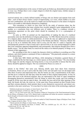 syncretisms and duplications in the course of which gods are broken up, dismembered and confused
in every way. Perhaps there is not a single religion in which the original mana, whether unique or
multiform, has been
[201]
resolved entirely into a clearly defined number of beings who are distinct and separate from each
other ; each of them always retains a touch of impersonality, as it were, which enables it to enter
into new combinations, not as the result of a simple survival but because it is the nature of religious
forces to be unable to individualize themselves completely.
This conception, to which we have been led by the study of totemism alone, has the
additional recommendation that many scholars have recently adopted it quite independently of one
another, as a conclusion from very different sorts of studies. There is a tendency towards a
spontaneous agreement on this point which should be remarked, for it is a presumption of
objectivity.
As early as 1899, we pointed out the impossibility of making the idea of a mythical
personality enter into the definition of religious phenomena.1
In 1900, Marrett showed the existence
of a religious phase which he called preanimistic, in which the rites are addressed to impersonal
forces like the Melanesian mana and the wakan of the Omaha and Dakota.2
However, Marrett did
not go so far as to maintain that always and in every case the idea of a spirit is logically and
chronologically posterior to that of mana and is derived from it; he even seemed disposed to admit
that it has sometimes appeared independently and consequently, that religious thought flows from a
double source.3
On the other hand, he conceived the mana as an inherent property of things, as an
element of their appearance ;
for, according to him, this is simply the character which we attribute to everything out of the
ordinary, and which inspires a sentiment of fear or admiration.4
This practically amounts to a return
to the naturist theory.5
A little later, MM. Hubert and Mauss, while attempting to formulate a general theory of
magic, established the fact that magic as a whole reposes on the notion of mana.6
The close kinship
of the magic rite and the religious rite being known, it was even possible to foresee that the same
theory should be applied to religion. This was sustained by Preuss in a series of
[202]
articles in the Globus1
that same year. Relying chiefly upon facts taken from American
civilizations, Preuss set out to prove that the ideas of the soul and spirit were not developed until
after those of power and impersonal force, that the former are only a transformation of the latter,
and that up to a relatively late date they retain the marks of their original impersonality. In fact, he
shows that even in the advanced religions, they are represented in the form of vague emanations
disengaging themselves automatically from the things in which they reside, and even tending to
escape by all the ways that are open to them : the mouth, the nose and all the other openings of the
body, the breath, the look, the word, etc. At the same time, Preuss pointed out their Protean forms
and their extreme plasticity which permits them to give themselves successively and almost con-
currently to the most varied uses.2
It is true that if we stick to the letter of the terminology employed
1
Definition du pb.inom.ine rel-igieux, in Annie Social., II, pp. 14-16.
2
Preanimistic Religion, in Folk-Lore, 1900, pp. 162—182.
3
Ibid., p. 179. In a more recent work, The Conception of Mana (in Transactions of the Third International Congress
for the History of Religions, II, pp. 54 ff.), Marrett tends to subordinate still further the animistic conception of mana,
but his thought on this point remains hesitating and very reserved.
4
Ibid., p. 168.
5
This return of preanimisrn to naturism is still more marked in Clodd, Preanimistic Stages of Religion (Trans. Third
Inter. Congress for the H. of Rel., J
' P- 33).
6
Theorie generate de la Magie, in Annee Social., VII, pp. 108 в.
1
Der Ursprung der Religion und Kunst, in Globus. 1904, Vol. LXXXVI, pp. 321, 355. 37б, 3^ : i9°5, Vol.
LXXXVII, pp. 333, 347. 380. 394, 413.
2
Globus. LXXXVII, p. з81.
 
