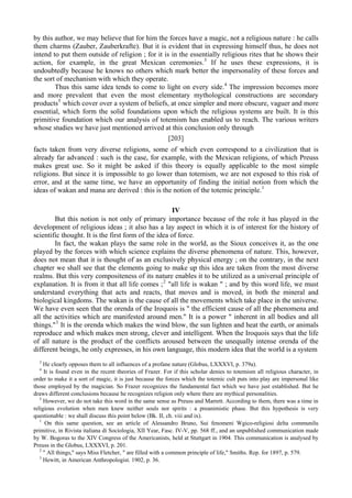 by this author, we may believe that for him the forces have a magic, not a religious nature : he calls
them charms (Zauber, Zauberkrafte). But it is evident that in expressing himself thus, he does not
intend to put them outside of religion ; for it is in the essentially religious rites that he shows their
action, for example, in the great Mexican ceremonies.3
If he uses these expressions, it is
undoubtedly because he knows no others which mark better the impersonality of these forces and
the sort of mechanism with which they operate.
Thus this same idea tends to come to light on every side.4
The impression becomes more
and more prevalent that even the most elementary mythological constructions are secondary
products5
which cover over a system of beliefs, at once simpler and more obscure, vaguer and more
essential, which form the solid foundations upon which the religious systems are built. It is this
primitive foundation which our analysis of totemism has enabled us to reach. The various writers
whose studies we have just mentioned arrived at this conclusion only through
[203]
facts taken from very diverse religions, some of which even correspond to a civilization that is
already far advanced : such is the case, for example, with the Mexican religions, of which Preuss
makes great use. So it might be asked if this theory is equally applicable to the most simple
religions. But since it is impossible to go lower than totemism, we are not exposed to this risk of
error, and at the same time, we have an opportunity of finding the initial notion from which the
ideas of wakan and mana are derived : this is the notion of the totemic principle.1
IV
But this notion is not only of primary importance because of the role it has played in the
development of religious ideas ; it also has a lay aspect in which it is of interest for the history of
scientific thought. It is the first form of the idea of force.
In fact, the wakan plays the same role in the world, as the Sioux conceives it, as the one
played by the forces with which science explains the diverse phenomena of nature. This, however,
does not mean that it is thought of as an exclusively physical energy ; on the contrary, in the next
chapter we shall see that the elements going to make up this idea are taken from the most diverse
realms. But this very compositeness of its nature enables it to be utilized as a universal principle of
explanation. It is from it that all life comes ;2
"all life is wakan " ; and by this word life, we must
understand everything that acts and reacts, that moves and is moved, in both the mineral and
biological kingdoms. The wakan is the cause of all the movements which take place in the universe.
We have even seen that the orenda of the Iroquois is " the efficient cause of all the phenomena and
all the activities which are manifested around men." It is a power " inherent in all bodies and all
things."3
It is the orenda which makes the wind blow, the sun lighten and heat the earth, or animals
reproduce and which makes men strong, clever and intelligent. When the Iroquois says that the life
of all nature is the product of the conflicts aroused between the unequally intense orenda of the
different beings, he only expresses, in his own language, this modern idea that the world is a system
3
He clearly opposes them to all influences of a profane nature (Globus, LXXXVI, p. 379a).
4
It is found even in the recent theories of Frazer. For if this scholar denies to totemism all religious character, in
order to make it a sort of magic, it is just because the forces which the totemic cult puts into play are impersonal like
those employed by the magician. So Frazer recognizes the fundamental fact which we have just established. But he
draws different conclusions because he recognizes religion only where there are mythical personalities.
5
However, we do not take this word in the same sense as Preuss and Marrett. According to them, there was a time in
religious evolution when men knew neither souls nor spirits : a preanimistic phase. But this hypothesis is very
questionable : we shall discuss this point below (Bk. II, ch. viii and ix).
1
On this same question, see an article of Alessandro Bruno, Sui fenomeni Wgico-religiosi delta communilu
primitive, in Rivista italiana di Sociologia, XII Year, Fasc. IV-V, pp. 568 ff., and an unpublished communication made
by W. Bogoras to the XIV Congress of the Americanists, held at Stuttgart in 1904. This communication is analysed by
Preuss in the Globus, LXXXVI, p. 201.
2
" All things," says Miss Fletcher, " are filled with a common principle of life," Smiths. Rep. for 1897, p. 579.
3
Hewitt, in American Anthropologist. 1902, p. 36.
 