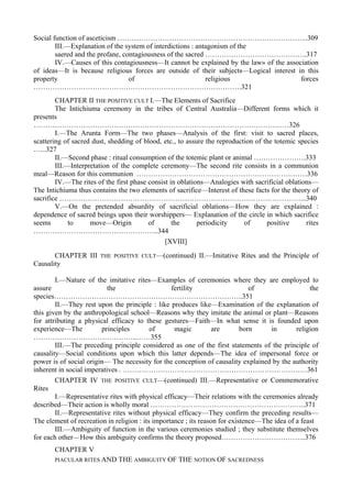 Social function of asceticism ……………………………………………………………………...309
III.—Explanation of the system of interdictions : antagonism of the
saered and the profane, contagiousness of the sacred …………………………………….317
IV.—Causes of this contagiousness—It cannot be explained by the law» of the association
of ideas—It is because religious forces are outside of their subjects—Logical interest in this
property of religious forces
…………………………………………………………………………….321
CHAPTER II THE POSITIVE CULT I.—The Elements of Sacrifice
The Intichiuma ceremony in the tribes of Central Australia—Different forms which it
presents
………………………………………………………………………………………………326
I.—The Arunta Form—The two phases—Analysis of the first: visit to sacred places,
scattering of sacred dust, shedding of blood, etc., to assure the reproduction of the totemic species
…...327
II.—Second phase : ritual consumption of the totemic plant or animal ………………….333
III.—Interpretation of the complete ceremony—The second rite consists in a communion
meal—Reason for this communion ………………………………………………………………336
IV.—The rites of the first phase consist in oblations—Analogies with sacrificial oblations—
The Intichiuma thus contains the two elements of sacrifice—Interest of these facts for the theory of
sacrifice …………………………………………………………………………………………...340
V.—On the pretended absurdity of sacrificial oblations—How they are explained :
dependence of sacred beings upon their worshippers— Explanation of the circle in which sacrifice
seems to move—Origin of the periodicity of positive rites
……………………………………………..344
[XVIII]
CHAPTER III THE POSITIVE CULT—(continued) II.—Imitative Rites and the Principle of
Causality
I.—Nature of the imitative rites—Examples of ceremonies where they are employed to
assure the fertility of the
species……………………………………………………………………..351
II.—They rest upon the principle : like produces like—Examination of the explanation of
this given by the anthropological school—Reasons why they imitate the animal or plant—Reasons
for attributing a physical efficacy to these gestures—Faith—In what sense it is founded upon
experience—The principles of magic are born in religion
……………………………………..……355
III.—The preceding principle considered as one of the first statements of the principle of
causality—Social conditions upon which this latter depends—The idea of impersonal force or
power is of social origin— The necessity for the conception of causality explained by the authority
inherent in social imperatives . ……………………………………………………………………361
CHAPTER IV THE POSITIVE CULT—(continued) III.—Representative or Commemorative
Rites
I.—Representative rites with physical efficacy—Their relations with the ceremonies already
described—Their action is wholly moral …………………………………………………….…..371
II.—Representative rites without physical efficacy—They confirm the preceding results—
The element of recreation in religion : its importance ; its reason for existence—The idea of a feast
III.—Ambiguity of function in the various ceremonies studied ; they substitute themselves
for each other—How this ambiguity confirms the theory proposed……………………………...376
CHAPTER V
PIACULAR RITES AND THE AMBIGUITY OF THE NOTION OF SACREDNESS
 