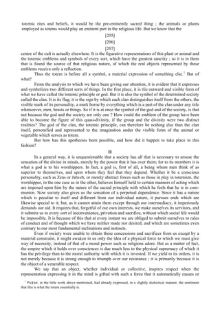 totemic rites and beliefs, it would be the pre-eminently sacred thing ; the animals or plants
employed as totems would play an eminent part in the religious life. But we know that the
[205]
[206]
[207]
centre of the cult is actually elsewhere. It is the figurative representations of this plant or animal and
the totemic emblems and symbols of every sort, which have the greatest sanctity ; so it is in them
that is found the source of that religious nature, of which the real objects represented by these
emblems receive only a reflection.
Thus the totem is before all a symbol, a material expression of something else.1
But of
what?
From the analysis to which we have been giving our attention, it is evident that it expresses
and symbolizes two different sorts of things. In the first place, it is tlie outward and visible form of
what we have called the totemic principle or god. But it is also the symbol of the determined society
called the clan. It is its flag; it is the sign by which each clan distinguishes itself from the others, the
visible mark of its personality, a mark borne by everything which is a part of the clan under any title
whatsoever, men, beasts or things. So if it is at once the symbol of the god and of the society, is that
not because the god and the society are only one ? How could the emblem of the group have been
able to become the figure of this quasi-divinity, if the group and the divinity were two distinct
realities? The god of the clan, the totemic principle, can therefore be nothing else than the clan
itself, personified and represented to the imagination under the visible form of the animal or
vegetable which serves as totem.
But how has this apotheosis been possible, and how did it happen to take place in this
fashion?
II
In a general way, it is unquestionable that a society has all that is necessary to arouse the
sensation of the divine in minds, merely by the power that it has over them; for to its members it is
what a god is to his worshippers. In fact, a god is, first of all, a being whom men think of as
superior to themselves, and upon whom they feel that they depend. Whether it be a conscious
personality, such as Zeus or Jahveh, or merely abstract forces such as those in play in totemism, the
worshipper, in the one case as in the other, believes himself held to certain manners of acting which
are imposed upon him by the nature of the sacred principle with which he feels that he is in com-
munion. Now society also gives us the sensation of a perpetual dependence. Since it has a nature
which is peculiar to itself and different from our individual nature, it pursues ends which are
likewise special to it; but, as it cannot attain them except through our intermediacy, it imperiously
demands our aid. It requires that, forgetful of our own interests, we make ourselves its servitors, and
it submits us to every sort of inconvenience, privation and sacrifice, without which social life would
be impossible. It is because of this that at every instant we are obliged to submit ourselves to rules
of conduct and of thought which we have neither made nor desired, and which are sometimes even
contrary to our most fundamental inclinations and instincts.
Even if society were unable to obtain these concessions and sacrifices from us except by a
material constraint, it might awaken in us only the idea of a physical force to which we must give
way of necessity, instead of that of a moral power such as religions adore. But as a matter of fact,
the empire which it holds over consciences is due much less to the physical supremacy of which it
has the privilege than to the moral authority with which it is invested. If we yield to its orders, it is
not merely because it is strong enough to triumph over our resistance ; it is primarily because it is
the object of a venerable respect.
We say that an object, whether individual or collective, inspires respect when the
representation expressing it in the mind is gifted with such a force that it automatically causes or
1
Pickler, in the little work above mentioned, had already expressed, in a slightly dialectical manner, the sentiment
that this is what the totem essentially is.
 