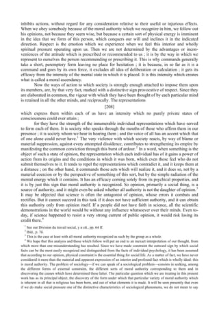 inhibits actions, without regard for any consideration relative to their useful or injurious effects.
When we obey somebody because of the moral authority which we recognize in him, we follow out
his opinions, not because they seem wise, but because a certain sort of physical energy is imminent
in the idea that we form of this person, which conquers our will and inclines it in the indicated
direction. Respect is the emotion which we experience when we feel this interior and wholly
spiritual pressure operating upon us. Then we are not determined by the advantages or incon-
veniences of the attitude which is prescribed or recommended to us ; it is by the way in which we
represent to ourselves the person recommending or prescribing it. This is why commands generally
take a short, peremptory form leaving no place for hesitation ; it is because, in so far as it is a
command and goes by its own force, it excludes all idea of deliberation or calculation ; it gets its
efficacy from the intensity of the mental state in which it is placed. It is this intensity which creates
what is called a moral ascendancy.
Now the ways of action to which society is strongly enough attached to impose them upon
its members, are, by that very fact, marked with a distinctive sign provocative of respect. Since they
are elaborated in common, the vigour with which they have been thought of by each particular mind
is retained in all the other minds, and reciprocally. The representations
[208]
which express them within each of us have an intensity which no purely private states of
consciousness could ever attain ;
for they have the strength of the innumerable individual representations which have served
to form each of them. It is society who speaks through the mouths of those who affirm them in our
presence ; it is society whom we hear in hearing them ; and the voice of all has an accent which that
of one alone could never have.1
The very violence with which society reacts, by way of blame or
material suppression, against every attempted dissidence, contributes to strengthening its empire by
manifesting the common conviction through this burst of ardour.2
In a word, when something is the
object of such a state of opinion, the representation which each individual has of it gains a power of
action from its origins and the conditions in which it was born, which even those feel who do not
submit themselves to it. It tends to repel the representations which contradict it, and it keeps them at
a distance ; on the other hand, it commands those acts which will realize it, and it does so, not by a
material coercion or by the perspective of something of this sort, but by the simple radiation of the
mental energy which it contains. It has an efficacy coming solely from its psychical properties, and
it is by just this sign that moral authority is recognized. So opinion, primarily a social thing, is a
source of authority, and it might even be asked whether all authority is not the daughter of opinion.3
It may be objected that science is often the antagonist of opinion, whose errors it combats and
rectifies. But it cannot succeed in this task if it does not have sufficient authority, and it can obtain
this authority only from opinion itself. If a people did not have faith in science, all the scientific
demonstrations in the world would be without any influence whatsoever over their minds. Even to-
day, if science happened to resist a very strong current of public opinion, it would risk losing its
credit there.4
1
See our Division du travail social, у и ей., pp. 64 ff.
2
Ibid., p. 7б.
3
This is the case at least with all moral authority recognized as such by the group as a whole.
4
We hope that this analysis and those which follow will put an end to an inexact interpretation of our thought, from
which more than one misunderstanding has resulted. Since we have made constraint the outward sign by which social
facts can be the most easily recognized and distinguished from the facts of individual psychology, it has been assumed
that according to our opinion, physical constraint is the essential thing for social life. As a matter of fact, we have never
considered it more than the material and apparent expression of an interior and profound fact which is wholly ideal: this
is moral authority. The problem of sociology—if we can speak of a sociological problem—consists in seeking, among
the different forms of external constraint, the different sorts of moral authority corresponding to them and in
discovering the causes which have determined these latter. The particular question which we are treating in this present
work has as its principal object, the discovery of the form under which that particular variety of moral authority which
is inherent in all that is religious has been born, and out of what elements it is made. It will be seen presently that even
if we do make social pressure one of the distinctive characteristics of sociological phenomena, we do not mean to say
 