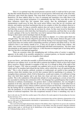 [209]
Since it is in spiritual ways that social pressure exercises itself, it could not fail to give men
the idea that outside themselves there exist one or several powers, both moral and, at the same time,
efficacious, upon which they depend. They must think of these powers, at least in part, as outside
themselves, for these address them in a tone of command and sometimes even order them to do
violence to their most natural inclinations. It is undoubtedly true that if they were able to see that
these influences which they feel emanate from society, then the mythological system of
interpretations would never be born. But social action follows ways that are too circuitous and
obscure, and employs psychical mechanisms that are too complex to allow tbe ordinary observer to
see whence it comes. As long as scientific analysis does not come to teach it to them, men know
well that they are acted upon, but they do not know by whom. So they must invent by themselves
the idea of these powers with which they feel themselves in connection, and from that, we are able
to catch a glimpse of the way by which they were led to represent them under forms that are really
foreign to their nature and to transfigure them by thought.
But a god is not merely an authority upon whom we depend ; it is a force upon which our
strength relies. The man who has obeyed his god and who, for this reason, believes the god is with
him, approaches the world with confidence and with the feeling of an increased energy. Likewise,
social action does not confine itself to demanding sacrifices, privations and efforts from us. For the
collective force is not entirely outside of us ; it does not act upon us wholly from without ; but
rather, since society cannot exist except in and through individual consciousnesses,1
this force must
also penetrate us and organize itself within us ; it thus becomes an integral part of our being and by
that very fact this is elevated and magnified.
There are occasions when this strengthening and vivifying action of society is especially
apparent. In the midst of an assembly animated by a common passion, we become susceptible of
acts and sentiments of which we are incapable when reduced
[210]
to our own forces ; and when the assembly is dissolved and when, finding ourselves alone again, we
fall back to our ordinary level, we are then able to measure the height to which we have been raised
above ourselves. History abounds in examples of this sort. It is enough to think of the night of the
Fourth of August, 1789, when an assembly was suddenly led to an act of sacrifice and abnegation
which each of its members had refused the day before, and at which they were all surprised the day
after.1
This is why all parties, political, economic or confessional, are careful to have periodical
reunions where their members may revivify their common faith by manifesting it in common. To
strengthen those sentiments which, if left to themselves, would soon weaken, it is sufficient to bring
those who hold them together and to put them into closer and more active relations with one
another. This is the explanation of the particular attitude of a man speaking to a crowd, at least if he
has succeeded in entering into communion with it. His language has a grandiloquence that would be
ridiculous in ordinary circumstances ; his gestures show a certain domination ; his very thought is
impatient of all rules, and easily falls into all sorts of excesses. It is because he feels within him an
abnormal over-supply of force which overflows and tries to burst out from him ; sometimes he even
has the feeling that he is dominated by a moral force which is greater than he and of which he is
only the interpreter. It is by this trait that we are able to recognize what has often been called the
demon of oratorical inspiration. Now this exceptional increase of force is something very real; it
that it is the only one. We shall show another aspect of the collective life, nearly opposite to the preceding one, but none
the less real (see p. 212).
1
Of course this does not mean to say that the collective consciousness does not have distinctive characteristics of its
own (on this point, see Representations individuelles et representations collectives, in Revue de Melaphysique et de
Morale, 1898. pp. 273 ff.).
1
This is proved by the length and passionate character of the debates where a legal form was given to the resolutions
made in a moment of collective enthusiasm. In the clergy as in the nobility, more than one person called this celebrated
night the dupe's night, or. with Rivarol, the St. Bartholomew of the estates (see Stoll, Suggestion und Hypnotismus in
der Volherpsychologie, and ed., p. 618, n.2).
 