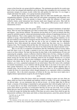 comes to him from the very group which he addresses. The sentiments provoked by his words come
back to him, but enlarged and amplified, and to this degree they strengthen his own sentiment. The
passionate energies he arouses re-echo within him and quicken his vital tone. It is no longer a
simple individual who speaks ; it is a group incarnate and personified.
Beside these passing and intermittent states, there are other more durable ones, where this
strengthening influence of society makes itself felt with greater consequences and frequently even
with greater brilliancy. There are periods in history when, under the influence of some great
collective shock, social interactions have become much more frequent and active. Men look for
each other and assemble together more than ever. That general effervescence results which is
characteristic of revo-
[211]
lutionary or creative epochs. Now this greater activity results in a general stimulation of individual
forces. Men see more and differently now than in normal times. Changes are not merely of shades
and degrees ; men become different. The passions moving them are of such an intensity that they
cannot be satisfied except by violent and unrestrained actions, afctions of superhuman heroism or of
bloody barbarism. This is what explains the Crusades,1
for example, or many of the scenes, either
sublime or savage, of the French Revolution.2
Under the influence of the general exaltation, we see
the most mediocre and inoffensive bourgeois become either a hero or a butcher.3
And so clearly are
all these mental processes the ones that are also at the root of religion that the individuals
themselves have often pictured the pressure before which they thus gave way in a distinctly
religious form. The Crusaders believed that they felt God present in the midst of them, enjoining
them to go to the conquest of the Holy Land; Joan of Arc believed that she obeyed celestial voices.4
But it is not only in exceptional circumstances that this stimulating action of society makes
itself felt; there is not, so to speak, a moment in our lives when some current of energy does not
come to us from without. The man who has done his duty finds, in the manifestations of every sort
expressing the sympathy, esteem or affection which his fellows have for him, a feeling of comfort,
of which he does not ordinarily take account, but which sustains him, none the less. The sentiments
which society has for him raise the sentiments which he has for himself. Because he is in moral
harmony with his comrades, he has more confidence, courage and boldness in action, just like the
believer who thinks that he feels the regard of his god turned graciously towards him. It thus
produces, as it were, a perpetual sustenance for our moral nature. Since this varies with a multitude
of external circumstances, as our relations with the groups about us are more or less active and as
these groups themselves vary, we cannot fail to feel that this moral support depends upon an
external cause ; but we do not perceive where this cause is nor what it is. So we ordinarily think of
it under the form of a moral power which, though immanent in us, represents within us something
not ourselves : this is the moral conscience, of which, by the way, men have never made even a
slightly distinct representation except by the aid of religious symbols.
[212]
In addition to these free forces which are constantly coming to renew our own, there are
others which are fixed in the methods and traditions which we employ. We speak a language that
we did not make ; we use instruments that we did not invent ; we invoke rights that we did not
found ; a treasury of knowledge is transmitted to each generation that it did not gather itself, etc. It
is to society that we owe these varied benefits of civilization, and if we do not ordinarily see the
source from which we get them, we at least know that they are not our own work. Now it is these
things that give man his own place among things ; a man is a man only because he is civilized. So
he could not escape the feeling that outside of him there are active causes from which he gets the
characteristic attributes of his nature and which, as benevolent powers, assist him, protect him and
1
See Stoll, op. cii., pp. 353 ff.
2
Ibid., pp. 619, бз5.
3
Ibid., pp. 622 ff.
4
The emotions of fear and sorrow are able to develop similarly and to become intensified under these same
conditions. As we shall see, they correspond to quite another aspect of the religious life (Bk. III. ch. v).
 