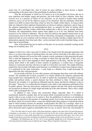 assure him of a privileged fate. And of course he must attribute to these powers a dignity
corresponding to the great value of the good things he attributes to them.1
Thus the environment in which we live seems to us to be peopled with forces that are at
once imperious and helpful, august and gracious, and with which we have relations. Since they
exercise over us a pressure of which we are conscious, we are forced to localize them outside
ourselves, just as we do for the objective causes of our sensations. But the sentiments which they
inspire in us differ in nature from those which we have for simple visible objects. As long as these
latter are reduced to their empirical characteristics as shown in ordinary experience, and as long as
the religious imagination has not metamorphosed them, we entertain for them no feeling which
resembles respect, and they contain within them nothing that is able to raise us outside ourselves.
Therefore, the representations which express them appear to us to be very different from those
aroused in us by collective influences. The two form two distinct and separate mental states in our
consciousness, just as do the two forms of life to which they correspond. Consequently, we get the
impression that we are in relations with two distinct sorts of reality and that a sharply drawn line of
demarcation separates them from each other : on the one hand is the world of profane things, on the
other, that of sacred things.
Also, in the present day just as much as in the past, we see society constantly creating sacred
things out of ordinary ones. If it
[213]
happens to fall in love with a man and if it thinks it has found in him the principal aspirations that
move it, as well as the means of satisfying them, this man will be raised above the others and, as it
were, deified. Opinion will invest him with a majesty exactly analogous to that protecting the gods.
This is what has happened to so many sovereigns in whom their age had faith : if they were not
made gods, they were at least regarded as direct representatives of the deity. And the fact that it is
society alone which is the author of these varieties of apotheosis, is evident since it frequently
chances to consecrate men thus who have no right to it from their own merit. The simple deference
inspired by men invested with high social functions is not different in nature from religious respect.
It is expressed by the same movements : a man keeps at a distance from a high personage; he
approaches him only with precautions;
in conversing with him, he uses other gestures and language than those used with ordinary
mortals. The sentiment felt on these occasions is so closely related to the religious sentiment that
many peoples have confounded the two. In order to explain the consideration accorded to princes,
nobles and political chiefs, a sacred character has been attributed to them. In Melanesia and
Polynesia, for example, it is said that an influential man has mana, and that his influence is due to
this mana.1
However, it is evident that his situation is due solely to the importance attributed to him
by public opinion. Thus the moral power conferred by opinion and that with which sacred beings
are invested are at bottom of a single origin and made up of the same elements. That is why a single
word is able to designate the two.
In addition to men, society also consecrates things, especially ideas. If a belief is
unanimously shared by a people, then, for the reason which we pointed out above, it is forbidden to
touch it, that is to say, to deny it or to contest it. Now the prohibition of criticism is an interdiction
like the others and proves the presence of something sacred. Even to-day, howsoever great may be
the liberty which we accord to others, a man who should totally deny progress or ridicule the human
ideal to which modem societies are attached, would produce the effect of a sacrilege. There is at
least one principle which those the most devoted to the free examination of everything tend to place
above discussion and to regard as untouchable, that is to say, as sacred : this is the very principle of
1
This is the other aspect of society which, while being imperative, appears at the same time to be good and gracious.
It dominates us and assists us. If we have denned the social fact by the first of these characteristics rather than the
second, it is because it is more readily observable, for it is translated into outward and visible signs ; but we have never
thought of denying the second (see our Rigles de la Methods Sociologique, preface to the second edition, p. xx, n.l).
1
Codrington, The Melanesians, pp. 50, 103, 120. It is also generally thought that in the Polynesian languages, the
word mana primitively had the sense of authority (see Tregear, Maori Comparative Dictionary, s.v.).
 