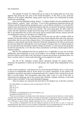 free examination.
[214]
This aptitude of society for setting itself up as a god or for creating gods was never more
apparent than during the first years of the French Revolution. At this time, in fact, under the
influence of the general enthusiasm, things purely laical by nature were transformed by public
opinion into sacred things :
these were the Fatherland, Liberty, Reason.1
A religion tended to become established which
had its dogmas,2
symbols,3
altars4
and feasts.5
It was to these spontaneous aspirations that the cult
of Reason and the Supreme Being attempted to give a sort of official satisfaction. It is true that this
religious renovation had only an ephemeral duration. But that was because the patriotic enthusiasm
which at first transported the masses soon relaxed.6
The cause being gone, the effect could not
remain. But this experiment, though short-lived, keeps all its sociological interest. It remains true
that in one determined case we have seen society and its essential ideas become, directly and with
no transfiguration of any sort, the object of a veritable cult.
All these facts allow us to catch glimpses of how the clan was able to awaken within its
members the idea that outside of them there exist forces which dominate them and at the same time
sustain them, that is to say in fine, religious forces : bit is because there is no society with which the
primitive is more directly and closely connected. The bonds uniting him to the tribe are much more
lax and more feebly felt. Although this is not at all strange or foreign to him, it is with the people of
his own clan that he has the greatest number of things in common ; it is the action of this group that
he feels the most directly; so it is this also which, in preference to all others, should express itself in
religious symbols.
But this first explanation has been too general, for it is applicable to every sort of society
indifferently, and consequently to every sort of religion. Let us attempt to determine exactly what
form this collective action takes in the clan and how it arouses the sensation of sacredness there. For
there is no place where it is more easily observable or more apparent in its results.
III
The life of the Australian societies passes alternately through two distinct phases.7
Sometimes the population is broken up into little groups who wander about independently of one
another,
[215]
in their various occupations ; each family lives by itself, hunting and fishing, and in a word, trying
to procure its indispensable food by all the means in its power. Sometimes, on the contrary, the
population concentrates and gathers at determined points for a length of time varying from several
days to several months. This concentration takes place when a clan or a part of the tribe1
is
summoned to the gathering, and on this occasion they celebrate a religious ceremony, or else hold
what is called a corrobbori2
in the usual ethnological language.
These two phases are contrasted with each other in the sharpest way. In the first, economic
1
See Albert Mathiez, Les origines des cultes revolutionnaires (1789-1792).
2
Ibid., p. 24.
3
Ibid., pp. 29, 32.
4
Ibid., p. 30.
5
Ibid., p. 46.
6
See Mathiez, La Theophilanthrofie el la Cults decadaire, p. 36.
7
See Spencer and Gillen, Nor. Tr., p. 33.
1
There are even ceremonies, for example, those which take place in connection with the initiation, to which members
of foreign tribes are invited. A whole system of messages and messengers is organized for these convocations, without
which the great solemnities could not take place (see Howitt, Notes on Australian Message-Slicks and Messengers, in
J.A.I.. 1889; Nat. Tr., pp. 83, 678-691 ; Spencer and Gillen. Nat. Tr., p. 159 ; Nor. Tr., p. 551).
2
The corrobbori is distinguished from the real religious ceremonies by the fact that it is open to women and
uninitiated persons. But if these two sorts of collective manifestations are to be distinguished, they are, none the less,
closely related. We shall have occasion elsewhere to come back to this relationship and to explain it.
 