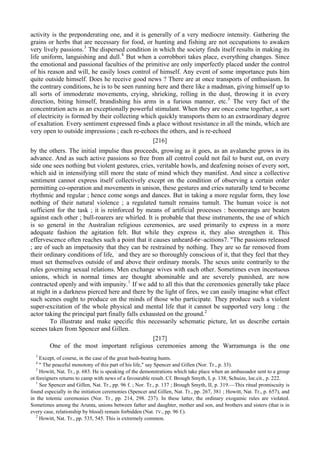 activity is the preponderating one, and it is generally of a very mediocre intensity. Gathering the
grains or herbs that are necessary for food, or hunting and fishing are not occupations to awaken
very lively passions.3
The dispersed condition in which the society finds itself results in making its
life uniform, languishing and dull.4
But when a corrobbori takes place, everything changes. Since
the emotional and passional faculties of the primitive are only imperfectly placed under the control
of his reason and will, he easily loses control of himself. Any event of some importance puts him
quite outside himself. Does he receive good news ? There are at once transports of enthusiasm. In
the contrary conditions, he is to be seen running here and there like a madman, giving himself up to
all sorts of immoderate movements, crying, shrieking, rolling in the dust, throwing it in every
direction, biting himself, brandishing his arms in a furious manner, etc.5
The very fact of the
concentration acts as an exceptionally powerful stimulant. When they are once come together, a sort
of electricity is formed by their collecting which quickly transports them to an extraordinary degree
of exaltation. Every sentiment expressed finds a place without resistance in all the minds, which are
very open to outside impressions ; each re-echoes the others, and is re-echoed
[216]
by the others. The initial impulse thus proceeds, growing as it goes, as an avalanche grows in its
advance. And as such active passions so free from all control could not fail to burst out, on every
side one sees nothing but violent gestures, cries, veritable howls, and deafening noises of every sort,
which aid in intensifying still more the state of mind which they manifest. And since a collective
sentiment cannot express itself collectively except on the condition of observing a certain order
permitting co-operation and movements in unison, these gestures and cries naturally tend to become
rhythmic and regular ; hence come songs and dances. But in taking a more regular form, they lose
nothing of their natural violence ; a regulated tumult remains tumult. The human voice is not
sufficient for the task ; it is reinforced by means of artificial processes : boomerangs are beaten
against each other ; bull-roarers are whirled. It is probable that these instruments, the use of which
is so general in the Australian religious ceremonies, are used primarily to express in a more
adequate fashion the agitation felt. But while they express it, they also strengthen it. This
effervescence often reaches such a point that it causes unheard-6r~acitions7. "The passions released
; are of such an impetuosity that they can be restrained by nothing. They are so far removed from
their ordinary conditions of life, :
and they are so thoroughly conscious of it, that they feel that they
must set themselves outside of and above their ordinary morals. The sexes unite contrarily to the
rules governing sexual relations. Men exchange wives with each other. Sometimes even incestuous
unions, which in normal times are thought abominable and are severely punished, are now
contracted openly and with impunity.1
If we add to all this that the ceremonies generally take place
at night in a darkness pierced here and there by the light of fires, we can easily imagine what effect
such scenes ought to produce on the minds of those who participate. They produce such a violent
super-excitation of the whole physical and mental life that it cannot be supported very long : the
actor taking the principal part finally falls exhausted on the ground.2
To illustrate and make specific this necessarily schematic picture, let us describe certain
scenes taken from Spencer and Gillen.
[217]
One of the most important religious ceremonies among the Warramunga is the one
3
Except, of course, in the case of the great bush-beating hunts.
4
" The peaceful monotony of this part of his life," say Spencer and Gillen (Nor. Tr., p. 33).
5
Howitt, Nat. Tr., p. 683. He is speaking of the demonstrations which take place when an ambassador sent to a group
ot foreigners returns to camp with news of a favourable result. Cf. Brough Smyth, I, p. 138; Schuize, loc.cit., p. 222.
1
See Spencer and Gillen, Nat. Tr., pp. 96 f. ; Nor. Tr., p. 137 ; Brough Smyth, II, p. 319.—This ritual promiscuity is
found especially in the initiation ceremonies (Spencer and Gillen, Nat. Tr., pp. 267, 381 ; Howitt, Nat. Tr., p. 657), and
in the totemic ceremonies (Nor. Tr., pp. 214, 298. 237). In these latter, the ordinary exogamic rules are violated.
Sometimes among the Arunta, unions between father and daughter, mother and son, and brothers and sisters (that is in
every case, relationship by blood) remain forbidden (Nat. TV., pp. 96 f.).
2
Howitt, Nat. Tr., pp. 535, 545. This is extremely common.
 