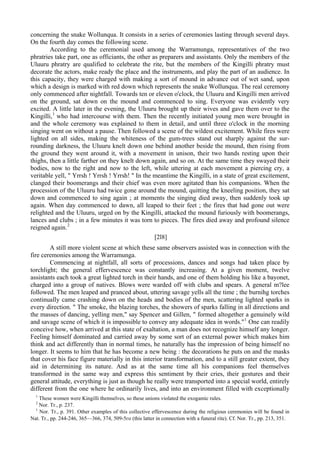 concerning the snake Wollunqua. It consists in a series of ceremonies lasting through several days.
On the fourth day comes the following scene.
According to the ceremonial used among the Warramunga, representatives of the two
phratries take part, one as officiants, the other as preparers and assistants. Only the members of the
Uluuru phratry are qualified to celebrate the rite, but the members of the Kingilli phratry must
decorate the actors, make ready the place and the instruments, and play the part of an audience. In
this capacity, they were charged with making a sort of mound in advance out of wet sand, upon
which a design is marked with red down which represents the snake Wollunqua. The real ceremony
only commenced after nightfall. Towards ten or eleven o'clock, the Uluuru and Kingilli men arrived
on the ground, sat down on the mound and commenced to sing. Everyone was evidently very
excited. A little later in the evening, the Uluuru brought up their wives and gave them over to the
Kingilli,1
who had intercourse with them. Then the recently initiated young men were brought in
and the whole ceremony was explained to them in detail, and until three o'clock in the morning
singing went on without a pause. Then followed a scene of the wildest excitement. While fires were
lighted on all sides, making the whiteness of the gum-trees stand out sharply against the sur-
rounding darkness, the Uluuru knelt down one behind another beside the mound, then rising from
the ground they went around it, with a movement in unison, their two hands resting upon their
thighs, then a little farther on they knelt down again, and so on. At the same time they swayed their
bodies, now to the right and now to the left, while uttering at each movement a piercing cry, a
veritable yell, " Yrrsh ! Yrrsh ! Yrrsh! " In the meantime the Kingilli, in a state of great excitement,
clanged their boomerangs and their chief was even more agitated than his companions. When the
procession of the Uluuru had twice gone around the mound, quitting the kneeling position, they sat
down and commenced to sing again ; at moments the singing died away, then suddenly took up
again. When day commenced to dawn, all leaped to their feet ; the fires that had gone out were
relighted and the Uluuru, urged on by the Kingilli, attacked the mound furiously with boomerangs,
lances and clubs ; in a few minutes it was torn to pieces. The fires died away and profound silence
reigned again.2
[2l8]
A still more violent scene at which these same observers assisted was in connection with the
fire ceremonies among the Warramunga.
Commencing at nightfall, all sorts of processions, dances and songs had taken place by
torchlight; the general effervescence was constantly increasing. At a given moment, twelve
assistants each took a great lighted torch in their hands, and one of them holding his like a bayonet,
charged into a group of natives. Blows were warded off with clubs and spears. A general m?lee
followed. The men leaped and pranced about, uttering savage yells all the time ; the burnihg torches
continually came crashing down on the heads and bodies of the men, scattering lighted sparks in
every direction. " The smoke, the blazing torches, the showers of sparks falling in all directions and
the masses of dancing, yelling men," say Spencer and Gillen, " formed altogether a genuinely wild
and savage scene of which it is impossible to convey any adequate idea in words."1
One can readily
conceive how, when arrived at this state of exaltation, a man does not recognize himself any longer.
Feeling himself dominated and carried away by some sort of an external power which makes him
think and act differently than in normal times, he naturally has the impression of being himself no
longer. It seems to him that he has become a new being : the decorations he puts on and the masks
that cover his face figure materially in this interior transformation, and to a still greater extent, they
aid in determining its nature. And as at the same time all his companions feel themselves
transformed in the same way and express this sentiment by their cries, their gestures and their
general attitude, everything is just as though he really were transported into a special world, entirely
different from the one where he ordinarily lives, and into an environment filled with exceptionally
1
These women were Kingilli themselves, so these unions violated the exogamic rules.
2
Nor. Tr., p. 237.
1
Nor. Tr., p. 391. Other examples of this collective effervescence during the religious ceremonies will be found in
Nat. Tr., pp. 244-246, 365—366, 374, 509-5го (this latter in connection with a funeral rite). Cf. Nor. Tr., pp. 213, 351.
 