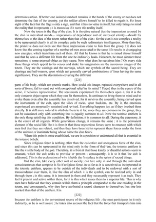 determines action. Whether one isolated standard remains in the hands of the enemy or not does not
determine the fate of the country, yet the soldier allows himself to be killed to regain it. He loses
sight of the fact that the flag is only a sign, and that it has no value in itself, but only brings to mind
the reality that it represents ; it is treated as if it were this reality itself.
Now the totem is the flag of the clan. It is therefore natural that the impressions aroused by
the clan in individual minds— impressions of dependence and of increased vitality—should fix
themselves to the idea of the totem rather than that of the clan : for the clan is too complex a reality
to be represented clearly in all its complex unity by such rudimentary intelligences. More than that,
the primitive does not even see that these impressions come to him from the group. He does not
know that the coming together of a number of men associated in the same life results in disengaging
new energies, which transform each of them. All that he knows is that he is raised above himself
and that he sees a different life from the one he ordinarily leads. However, he must connect these
sensations to some external object as their cause. Now what does he see about him ? On every side
those things which appeal to his senses and strike his imagination are the numerous images of the
totem. They are the waninga and the nurtunja, which are symbols of the sacred being. They are
churinga and bull-roarers, upon which are generally carved combinations of lines having the same
significance. They are the decorations covering the different
[221]
parts of his body, which are totemic marks. How could this image, repeated everywhere and in all
sorts of forms, fail to stand out with exceptional relief in his mind ? Placed thus in the centre of the
scene, it becomes representative. The sentiments experienced fix themselves upon it, for it is the
only concrete object upon which they can fix themselves. It continues to bring them to mind and to
evoke them even after the assembly has dissolved, for it survives the assembly, being carved upon
the instruments of the cult, upon the sides of rocks, upon bucklers, etc. By it, the emotions
experienced are perpetually sustained and revived. Everything happens just as if they inspired them
directly. It is still more natural to attribute them to it for, since they are common to the group, they
can be associated only with something that is equally common to all. Now the totemic emblem is
the only thing satisfying this condition. By definition, it is common to all. During the ceremony, it
is the centre of all regards. While generations change, it remains the same ; it is the permanent
element of the social life. So it is from it that those mysterious forces seem to emanate with which
men feel that they are related, and thus they have been led to represent these forces under the form
of the animate or inanimate being whose name the clan bears.
When this point is once established, we are in a position to understand all that is essential in
the totemic beliefs.
Since religious force is nothing other than the collective and anonymous force of the clan,
and since this can be represented in the mind only in the form of theJ^em, the totemic emblem is
like the visible body of the god. Therefore, it is from it that those kindly or dreadful actions seem to
emanate, which the cult seeks to provoke or prevent ; consequently, it is to it that the cult is
addressed. This is the explanation of why it holds the first place in the series of sacred things.
But the clan, like every other sort of society, can live only in and through the individual
consciousnesses that compose it. So if religious force, in so far as it is conceived as incorporated in
the totemic emblem, appears to be outside of the individuals and to be endowed with a sort of
transcendence over them, it, like the clan of which it is the symbol, can be realized only in and
through them ; in this sense, it is imminent in them and they necessarily represent it as such. They
feel it present and active within them, for it is this which raises them to a superior life. This is why
men have believed that they contain within them a principle comparable to the one residing in the
totem, and consequently, why they have attributed a sacred character to themselves, but one less
marked than that of the emblem. It is
[222]
because the emblem is the pre-eminent source of the religious life ; the man participates in it only
indirectly, as he is well aware ; he takes into account the fact that the force that transports him into
 