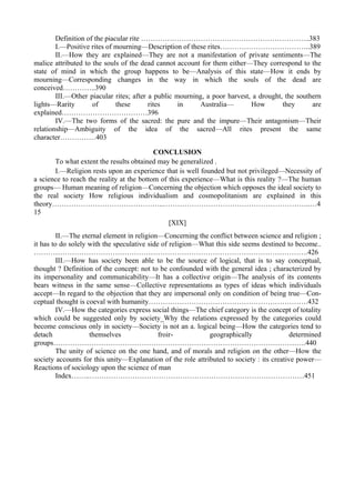 Definition of the piacular rite ……………………………………………………………..383
I.—Positive rites of mourning—Description of these rites………………………………..389
II.—How they are explained—They are not a manifestation of private sentiments—The
malice attributed to the souls of the dead cannot account for them either—They correspond to the
state of mind in which the group happens to be—Analysis of this state—How it ends by
mourning—Corresponding changes in the way in which the souls of the dead are
conceived…………..390
III.—Other piacular rites; after a public mourning, a poor harvest, a drought, the southern
lights—Rarity of these rites in Australia— How they are
explained………………………………396
IV.—The two forms of the sacred: the pure and the impure—Their antagonism—Their
relationship—Ambiguity of the idea of the sacred—All rites present the same
character……………403
CONCLUSION
To what extent the results obtained may be generalized .
I.—Religion rests upon an experience that is well founded but not privileged—Necessity of
a science to reach the reality at the bottom of this experience—What is this reality ?—The human
groups— Human meaning of religion—Concerning the objection which opposes the ideal society to
the real society How religious individualism and cosmopolitanism are explained in this
theory………………………………………..……………………………………………………..…4
15
[XIX]
II.—The eternal element in religion—Concerning the conflict between science and religion ;
it has to do solely with the speculative side of religion—What this side seems destined to become..
…………………………………………………………………………………………………….426
III.—How has society been able to be the source of logical, that is to say conceptual,
thought ? Definition of the concept: not to be confounded with the general idea ; characterized by
its impersonality and communicability—It has a collective origin—The analysis of its contents
bears witness in the same sense—Collective representations as types of ideas which individuals
accept—In regard to the objection that they are impersonal only on condition of being true—Con-
ceptual thought is coeval with humanity………………………………………………………….432
IV.—How the categories express social things—The chief category is the concept of totality
which could be suggested only by society_Why the relations expressed by the categories could
become conscious only in society—Society is not an a. logical being—How the categories tend to
detach themselves froir- geographically determined
groups…………………………………………………………………………………………….440
The unity of science on the one hand, and of morals and religion on the other—How the
society accounts for this unity—Explanation of the role attributed to society : its creative power—
Reactions of sociology upon the science of man
Index……..………………………………………………………………………………451
 