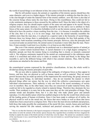 the world of sacred things is not inherent in him, but comes to him from the outside.
But for still another reason, the animals or vegetables of the totemic species should have the
same character, and even to a higher degree. If the totemic principle is nothing else than the clan, it
is the clan thought of under the material form of the totemic emblem ; now this form is also that of
the concrete beings whose name the clan bears. Owing to this resemblance, they could not fail to
evoke sentiments analogous to those aroused by the emblem itself. Since the latter is the object of a
religious respect, they too should inspire respect of the same sort and appear to be sacred. Having
external forms so nearly identical, it would be impossible for the native not to attribute to them
forces of the same nature. It is therefore forbidden to kill or eat the totemic animal, since its flesh is
believed to have the positive virtues resulting from the rites ; it is because it resembles the emblem
of the clan, that is to say, it is in its own image. And since the animal naturally resembles the
emblem more than the man does, it is placed on a superior rank in the hierarchy of sacred things.
Between these two beings there is undoubtedly a close relationship, for they both partake of the
same essence: both incarnate something of the totemic principle. However, since the principle itself
is conceived under an animal form, the animal seems to incarnate it more fully than the man. There-
fore, if men consider it and treat it as a brother, it is at least as an elder brother.2
But even if the totemic principle has its preferred seat in a determined species of animal or
vegetable, it cannot remain localized there. A sacred character is to a high degree contagious;3
it
therefore spreads out from the totemic being to everything that is closely or remotely connected
with it. The religious sentiments inspired by the animal are communicated to the substances upon
which it is nourished and which serve to make or remake its flesh and blood, to the things that
resemble it, and to the different beings with which it has constant relations. Thus, little by little,
sub-totems are attached to the totems and from
[223]
the cosmological systems expressed by the primitive classifications. At last, the whole world is
divided up among the totemic principles of each tribe.
We are now able to explain the origin of the ambiguity of religious forces as they appear in
history, and how they are physical as well as human, moral as well as material. They are moral
powers because they are made up entirely of the impressions this moral being, the group, arouses in
those other moral beings, its individual members ; they do not translate the manner in which
physical things affect our senses, but the way in which the collective consciousness acts upon
individual consciousnesses. Their authority is only one form of the moral ascendancy of society
over its members. But, on the other hand, since they are conceived of under material forms, they
could not fail to be regarded as closely related to material things. Therefore they dominate the two
worlds. Their residence is in men, but at the same time they are the vital principles of things. They
animate minds and discipline them, but it is also they who make plants grow and animals
reproduce. It is this double nature which has enabled religion to be like the womb from which come
all the leading germs of human civilization. Since it has been made to embrace ail of reality, the
physical world as well as the moral one, the forces that move bodies as well as those that move
minds have been conceived in a religious form. That is how the most diverse methods and practices,
both those that make possible the continuation of the moral life (law, morals, beaux-arts) and those
serving the material life (the natural, technical and practical sciences), are either directly or
2
Thus we see that this fraternity is the logical consequence of totemism, rather than its basis. Men have not imagined
their duties tov/ards the animals of the totemic species because they regarded them as kindred, but have imagined the
kinship to explain the nature of the beliefs and rites of which they were the object. The animal was considered a relative
of the man because it was a sacred being like the man. but it was not treated as a sacred being because it was regarded
as a relative.
3
See below, Bk. Ill, ch i, § 3.
 