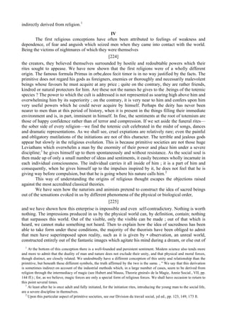 indirectly derived from religion.1
IV
The first religious conceptions have often been attributed to feelings of weakness and
dependence, of fear and anguish which seized men when they came into contact with the world.
Being the victims of nightmares of which they were themselves
[224]
the creators, they believed themselves surrounded by hostile and redoubtable powers which their
rites sought to appease. We have now shown that the first religions were of a wholly different
origin. The famous formula Primus in orbe,deos fecit timor is in no way justified by the facts. The
primitive does not regard his gods as foreigners, enemies or thoroughly and necessarily malevolent
beings whose favours he must acquire at any price ; quite on the contrary, they are rather friends,
kindred or natural protectors for him. Are these not the names he gives to the .beings of the totemic
species ? The power to which the cult is addressed is not represented as soaring high above him and
overwhelming him by its superiority ; on the contrary, it is very near to him and confers upon him
very useful powers which he could never acquire by himself. Perhaps the deity has never been
nearer to men than at this period of history, when it is present in the things filling their immediate
environment and is, in part, imminent in himself. In fine, the sentiments at the root of totemism are
those of happy confidence rather than of terror and compression. If we set aside the funeral rites—
the sober side of every religion—we find the totemic cult celebrated in the midst of songs, dances
and dramatic representations. As we shall see, cruel expiations are relatively rare; even the painful
and obligatory mutilations of the initiations are not of this character. The terrible and jealous gods
appear but slowly in the religious evolution. This is because primitive societies are not those huge
Leviathans which overwhelm a man by the enormity of their power and place him under a severe
discipline;1
he gives himself up to them spontaneously and without resistance. As the social soul is
then made up of only a small number of ideas and sentiments, it easily becomes wholly incarnate in
each individual consciousness. The individual carries it all inside of him ; it is a part of him and
consequently, when he gives himself up to the impulses inspired by it, he does not feel that he is
giving way before compulsion, but that he is going where his nature calls him.2
This way of understanding the origins of religious thought escapes the objections raised
against the most accredited classical theories.
We have seen how the naturists and animists pretend to construct the idea of sacred beings
out of the sensations evoked in us by different phenomena of the physical or biological order,
[225]
and we have shown how this enterprise is impossible and even self-contradictory. Nothing is worth
nothing. The impressions produced in us by the physical world can, by definition, contain; nothing
that surpasses this world. Out of the visible, only the visible can be made ; out of that which is
heard, we cannot make something not heard. Then to explain how the idea of sacredness has been
able to take form under these conditions, the majority of the theorists have been obliged to admit
that men have superimposed upon reality, such as it is given by • observation, an unreal world,
constructed entirely out of the fantastic images which agitate his mind during a dream, or else out of
1
At the bottom of this conception there is a well-founded and persistent sentiment. Modem science also tends more
and more to admit that the duality of man and nature does not exclude their unity, and that physical and moral forces,
though distinct, are closely related. We undoubtedly have a different conception of this unity and relationship than the
primitive, but beneath these different symbols, the truth affirmed by the two is the same. , " We say that this derivation
is sometimes indirect on account of the industrial methods which, in a large number of cases, seem to be derived from
religion through the intermediacy of magic (see Hubert and Mauss, Theorie gtniral» de la Magie, Annie Social., VII, pp.
144 ff.) ; for, as we believe, magic forces are only a special form of religious forces. We shall have occasion to return to
this point several times.
1
At least after he is once adult and fully initiated, for the initiation rites, introducing the young man to the social life,
are a severe discipline in themselves.
2
Upon this particular aspect of primitive societies, see our Division du travail social, yd ed., pp. 123, 149, 173 ft.
 