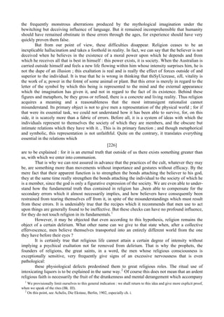 the frequently monstrous aberrations produced by the mythological imagination under the
bewitching but deceiving influence of language. But it remained incomprehensible that humanity
should have remained obstinate in these errors through the ages, for experience should have very
quickly proven them false.
But from our point of view, these difficulties disappear. Religion ceases to be an
inexplicable hallucination and takes a foothold in reality. In fact, we can say that the believer is not
deceived when he believes in the existence of a moral power upon which he depends and from
which he receives all that is best in himself : this power exists, it is society. When the Australian is
carried outside himself and feels a new life flowing within him whose intensity surprises him, he is
not the dupe of an illusion ; this exaltation is real and is really the effect of forces outside of and
superior to the individual. It is true that he is wrong in thinking that thiSyUicrease, oJL vitality is
the work of a; power in the fotm( of some animal or plant. But this error is merely in regard to the
letter of the symbol by which this being is represented to the mind and the external appearance
which the imagination has given it, and not in regard to the fact of its existence. Behind these
figures and metaphors, be they gross or refined, there is a concrete and living reality. Thus religion
acquires a meaning and a reasonableness that the most intransigent rationalist cannot
misunderstand. Its primary object is not to give men a representation of the physical world ; for if
that were its essential task, we could not understand how it has been able to survive, for, on this
side, it is scarcely more than a fabric of errors. Before all, it is a system of ideas with which the
individuals represent to themselves the society of which they are members, and the obscure but
intimate relations which they have with it. , This is its primary function ; and though metaphorical
and symbolic, this representation is not unfaithful. Quite on the contrary, it translates everything
essential in the relations which
[226]
are to be explained : for it is an eternal truth that outside of us there exists something greater than
us, with which we enter into communion.
That is why we can rest assured in advance that the practices of the cult, whatever they may
be, are something more than movements without importance and gestures without efficacy. By the
mere fact that their apparent function is to strengthen the bonds attaching the believer to his god,
they at the same time really strengthen the bonds attaching the individual to the society of which he
is a member, since the god is only a figurative expression of the society. We are even able to under-
stand how the fundamental truth thus contained in religion has „been able to compensate for the
secondary errors which it almost necessarily implies, and how believers have consequently been
restrained from tearing themselves off from it, in spite of the misunderstandings which must result
from these errors. It is undeniably true that the recipes which it recommends that men use to act
upon things are generally found to be ineffective. But these checks can have no profound influence,
for they do not touch religion in its fundamentals.1
However, it may be objected that even according to this hypothesis, religion remains the
object of a certain delirium. What other name can we give to that state when, after a collective
effervescence, men believe themselves transported into an entirely different world from the one
they have before their eyes ?
It is certainly true that religious life cannot attain a certain degree of intensity without
implying a psychical exaltation not far removed from delirium. That is why the prophets, the
founders of religions, the great saints, in a word, the men whose religious consciousness is
exceptionally sensitive, very frequently give signs of an excessive nervousness that is even
pathological:
these physiological defects predestined them to great religious roles. The ritual use of
intoxicating liquors is to be explained in the same way.2
Of course this does not mean that an ardent
religious faith is necessarily the fruit of the drunkenness and mental derangement which accompany
1
We provisionally limit ourselves to this general indication : we shall return to this idea and give more explicit proof,
when we speak of the rites (Bk. III).
2
On this point, see Achelis, Die Ekstase, Berlin, 1902, especially ch. i.
 