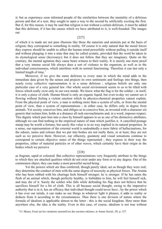 it; but as experience soon informed people of the similarities between the mentality of a delirious
person and that of a seer, they sought to open a way to the second by artificially exciting the first.
But if, for this reason, it may be said that religion is not without a certain delirium, it must be added
that this delirium, if it has the causes which we have attributed to it, is well-founded. The images
out
[227]
of which it is made are not pure illusions like those the naturists and animists put at the basis of
religion; they correspond to something in reality. Of course it is only natural that the moral forces
they express should be unable to affect the human mind powerfully without pulling it outside itself
and without plunging it into a state that may be called ecstatic, provided that the word be taken in
its etymological sense (йсотокпу); but it does not follow that they are imaginary. Quite on the
contrary, the mental agitation they cause bears witness to their reality. It is merely one more proof
that a very intense social life always does a sort of violence to the organism, as well as to the
individual consciousness, which interferes with its normal functioning. Therefore it can last only a
limited length of time.1
Moreover, if we give the name delirious to every state in which the mind adds to the
immediate data given by the senses and projects its own sentiments and feelings into things, then
nearly every collective representation is in a sense delirious ; religious beliefs are only one
particular case of a very general law. Our whole social environment seems to us to be tilled with
forces which really exist only in our own minds. We know what the flag is for the soldier ; in itself,
it is only a piece of cloth. Human blood is only an organic liquid, but even to-day we cannot see it
flowing without feeling a violent emotion which its physico-chemical properties cannot explain.
From the physical point of view, a man is nothing more than a system of cells, or from the mental
point of view, than a system of representations ; in either case, he differs only in degree from
animals. Yet society conceives him, and obliges us to conceive him, as invested with a character siii
generis that isolates him, holds at a distance all rash encroachments and, in a word, imposes respect.
This dignity which puts him into a class by himself appears to us as one of his distinctive attributes,
although we can find nothing in the empirical nature of man which justifies it. A cancelled postage
stamp may be worth a fortune; but surely this value is in no way implied in its natural properties. In
a sense, our representation of the external world is undoubtedly a mere fabric of hallucinations, for
the odours, tastes and colours that we put into bodies are not really there, or at least, they are not
such as we perceive them. However, our olfactory, gustatory and visual sensations continue to
correspond to certain objective states of the things represented ; they express in their way the
properties, either of material particles or of ether waves, which certainly have their origin in the
bodies which we perceive
[228]
as fragrant, sapid or coloured. But collective representations very frequently attribute to the things
to which they are attached qualities which do not exist under any form or to any degree. Out of the
commonest object, they can make a most powerful sacred being.
Yet the powers which are thus conferred, though purely ideal, act as though they were real;
they determine the conduct of men with the same degree of necessity as physical forces. The Arunta
who has been rubbed with his churinga feels himself stronger; he is stronger. If he has eaten the
flesh of an animal which, though perfectly healthy, is forbidden to him, he will feel himself sick,
and may die of it. Surely the soldier who falls while defending his flag does not believe that he
sacrifices himself for a bit of cloth. This is all because social thought, owing to the imperative
authority that is in it, has an efficacy that individual thought could never have ; by the power which
it has over our minds, it can make us see things in whatever light it pleases; it adds to reality or
deducts from it according to the circumstances. Thus there is one division of nature where the
formula of idealism is applicable almost to the letter : this is the social kingdom. Here more than
anywhere else, the idea is the reality. Even in this case, of course, idealism is not true without
1
Ct. Mauss, Essai sur les variations saisonnUres des sucietes eskimos, in Annee Social., IX. p. 127.
 