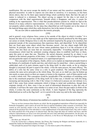 modification. We can never escape the duality of our nature and free ourselves completely from
physical necessities: in order to express our own ideas to ourselves, it is necessary, as has been
shown above, that we fix them upon material things which symbolize them. But here the part of
matter is reduced to a minimum. The object serving as support for the idea is not much in
comparison with the ideal superstructure, beneath which it disappears, and also, it counts for
nothing in the superstructure. This is what that pseudo-delirium consists in, which we find at the
bottom of so many collective representations : it is only a form of this essential idealism.*
So it is
not properly called a delirium, for the ideas thus objectified are well founded, not in the nature of
the material things upon which they settle themselves, but in the nature of society.
We are now able to understand how the totemic principle,
[229]
1
and in general, every religious force, comes to be outside of the object in which it resides. It is
because the idea of it is in no way made up of the impressions directly produced by this thing upon
our senses or minds. Religious force is only the sentiment inspired by the group in its members, but
projected outside of the consciousnesses that experience them, and objectified. To be objectified,
they are fixed upon some object which thus becomes sacred ; but any object might fulfil this
function. In principle, there are none whose nature predestines them to it to the exclusion of all
others ; but also there are none that are necessarily impossible.2
Everything depends upon the
circumstances which lead the sentiment creating religious ideas to establish itself here or there,
upon this point or upon that one. Therefore, the sacred character assumed by an object is not
implied in the intrinsic properties of this latter : it is added to them. The world of religious things is
not one particular aspect of empirical nature; it is superimposed upon it.
This conception of the religious, finally, allows us to explain an important principle found at
the bottom of a multitude of myths and rites, and which may be stated thus : when a sacred thing is
subdivided, each of its parts remains equal to the thing itself. In other words, as far as religious
thought is concerned, the part is equal to the whole ; it has the same powers, the same efficacy. The
debris of a relic has the same virtue as a relic in good condition. The smallest drop of blood
contains the same active principle as the whole thing. The soul, as we shall see, may be broken up
into nearly as many pieces as there are organs or tissues in the organism ; each of these partial souls
is worth a whole soul. This conception would be inexplicable if the sacredness of something were
due to the constituent properties of the thing itself; for in that case, it should vary with this thing,
increasing and decreasing with it. But if the virtues it is believed to possess are not intrinsic in it,
and if they come from certain sentiments which it brings to mind and symbolizes, though these
originate outside of it, then, since it has no need of determined dimensions to play this role of
reminder, it will have the same value whether it is entire or not. Since the part makes us think of the
whole, it evokes the same sentiments as the whole. A mere fragment of the flag represents the
fatherland just as well as the flag itself : so it is sacred in the same way and to the same degree.3
[230]
V
But if this theory of totemism has enabled us to explain the most characteristic beliefs of this
*
Thus we see how erroneous those theories are which, like the geographical materialism of Ratzel (see especially his
Politische Geographic), seek to derive all social life from its material foundation (either economic or territorial). They
commit an error precisely similar to the one committed by Maudsley in individual psychology. Just as this latter
reduced all the psychical life of the individual to a mere epiphenomenon of his physiological basis, they seek to reduce
the whole psychical life of the group to its physical basis. But they forget that ideas are realities and forces, and that
collective representations are forces even more powerful and active than individual representations. On this point, see
our Representations individvelles e.t representations collectives, in the Revue de Meta-physique el de Morale, May,
1898.
1
See above, pp. 188 and 194.
2
Even the excreta have a religious character. See Preuss, Der Ursprung der Religion und Kunst, especially ch. ii,
entitled Der Zauber der Defoliation (Globus, LXXXVI, pp. 325 ff.).
3
This principle has passed from religion into magic : it is the totem ex parte of the alchemists.
 